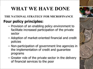 8WHAT WE HAVE DONETHE NATIONAL STRATEGY FOR MICROFINANCEFour policy principles:Provision of an enabling policy environment to facilitate increased participation of the private sectorAdoption of market-oriented financial and credit policies Non-participation of government line agencies in the implementation of credit and guarantee programsGreater role of the private sector in the delivery of financial services to the poor