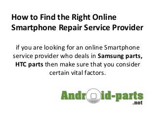 How to Find the Right Online
Smartphone Repair Service Provider
if you are looking for an online Smartphone
service provider who deals in Samsung parts,
HTC parts then make sure that you consider
certain vital factors.
 