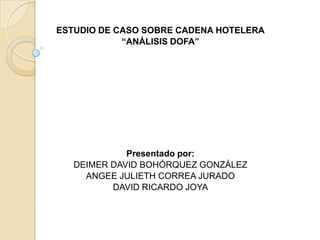 ESTUDIO DE CASO SOBRE CADENA HOTELERA
            “ANÁLISIS DOFA”




             Presentado por:
   DEIMER DAVID BOHÓRQUEZ GONZÁLEZ
     ANGEE JULIETH CORREA JURADO
          DAVID RICARDO JOYA
 