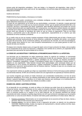 primera parte del diagnóstico estratégico. Todo ese trabajo y la integración del diagnóstico, debe incluir la
información final preparada sobre cada una de las capacidades, en la primera etapa de la elaboración del PCI.
ANÁLISIS EXTERNO

Auditoria del entorno

POAM (Perfil de Oportunidades y Amenazas en el medio)

Las organizaciones pueden considerarse como entidades ecológicas, es decir vistas como organismos que
tienen relaciones recíprocas con su entorno.
El medio de una organización es la fuente de sus oportunidades y amenazas. Un gerente o equipo gerencial
estratégico encuentra en el medio que se mueve la empresa “nichos” que se ajustan particularmente bien a los
productos, servicios y capacidades que ofrece. Igualmente, debe identificar elementos que pueden ser nocivos
e incluso destructivos para sus organizaciones. En consecuencia, una planeacion exitosa requiere una especie
de timonel que la dirija hacia las áreas favorables evitando las trampas. Para el efecto, el gerente estratégico,
primero tiene que entender la naturaleza del medio en que se mueve la organización. Esta es una tarea
continua y permanente para la alta dirección de un organización, especialmente en un entorno que esta
cambiando en forma constante y turbulenta.

En un medio como en que se mueven nuestras empresas el factor determinante para el éxito o fracaso es la
habilidad para enfrentar oportunamente en forma dinámica y acelerada, los desafíos del cambio. Los cambios
de gusto del consumidor, de las condiciones políticas, de la estructura de mercado, así como los tecnológicos,
no solo pueden tener efectos en una u otra compañía individualmente si no que puede generar la crisis o el
repunte de toda una industria.

El colapso de la industria relojera suiza y el auge del Japón como el mayor productor de relojes, solo se explica
por la incapacidad de los suizos de reaccionar y adaptarse a los cambios de su entorno y la capacidad de los
japoneses para aprovechar las oportunidades de su entorno.

LA CRISIS DE LAS INDUSTRIAS Y EMPRESAS LATINOAMERICANAS FRENTE A LA APERTURA.

Las lecciones que se desprenden de estas experiencias indican la urgencia de mantener un permanente
examen sobre los factores externos que afectan o condicionan el éxito de una empresa. Este es un requisito
para realizar efectivamente la plantación y gestión estratégica de una empresa. Los factores económicos,
políticos, competitivos, geográficos, sociales y tecnológicos pueden tener un significativo impacto positivo o
negativo en una organización. Tales factores incluyen tanto oportunidades como amenazas tienen que ser
considerados en el en proceso de planeacion y gestión empresarial. El análisis del entorno habilitara a la
compañía para reaccionar oportunamente ante los factores externos. Facilitara el paso de una empresa que
reacciona a una que se anticipa.

Una organización exitosa es aquella que dirige sus capacidades internas en forma tal busque pueda satisfacer
sus demandas externas. El 90% de la dinámica externa de una organización es superada por factores externos.

Las muchas incógnitas que encierra el medio introducen una considerable incertidumbre a la hora de tomar
decisiones estratégicas. Por lo tanto, los métodos presentados en este capitulo están diseñados para ayudar el
director o gerente estratégico a identificar en el medio esos factores que contribuyen a la incertidumbre que
circunda la organización. Se presentan dos métodos de análisis a saber:

EXAMEN DEL MEDIO: AUDITORIA EXTERNA

En el desarrollo de una estrategia, el medio se refiere a los factores que están fuera de la organización. Ello
incluye las fuerzas, eventos y tendencias con los cuales la compañía interactúa. Generalmente, las fuerzas del
medio se consideran “fijas” o “dadas”. No obstante, estas pueden ser influidas por la estrategia que es elijan y
tener un profundo impacto en un negocio y en su éxito potencial. Así, es necesario identificar las fuerzas
importantes del medio, evaluarla y hacerles seguimientos con el fin que la dirección estratégica que la compañía
pueda tomar un curso de acción efectivo. El examen del medio puede subdividirse en 6 áreas claves. Ellas son:

    1. Factores económicos: Relacionados con el comportamiento de la economía el flujo de dinero, bienes y
       servicios, tanto al nivel nacional como internacional.
    2. Factores políticos: Los que se refieren al uso o asignación del poder, en relación con los gobiernos
       nacionales, departamentales, locales; los órganos de representación y decisión política (normas, leyes,
       reglamentos), sistemas de gobierno y etc.
 