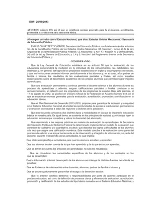 DOF: 20/09/2013
ACUERDO número 696 por el que se establecen normas generales para la evaluación, acreditación,
promoción y certificación en la educación básica.
Al margen un sello con el Escudo Nacional, que dice: Estados Unidos Mexicanos.- Secretaría
de Educación Pública.
EMILIO CHUAYFFET CHEMOR, Secretario de Educación Pública, con fundamento en los artículos
3o. de la Constitución Política de los Estados Unidos Mexicanos; 38, fracción I, inciso a) de la Ley
Orgánica de la Administración Pública Federal; 12, fracciones I y XIV, 47, fracción IV y último párrafo,
50 y 60 de la Ley General de Educación; y 1, 4 y 5, fracción I del Reglamento Interior de la Secretaría
de Educación Pública, y
CONSIDERANDO
Que la Ley General de Educación establece en su artículo 50 que la evaluación de los
educandos comprenderá la medición en lo individual de los conocimientos, las habilidades, las
destrezas y, en general, del logro de los propósitos establecidos en el plan y los programas de estudio,
y que las instituciones deberán informar periódicamente a los alumnos y, en su caso, a los padres de
familia o tutores, los resultados de las evaluaciones parciales y finales, así como aquellas
observaciones sobre el desempeño académico de los propios alumnos que permitan lograr mejores
aprendizajes;
Que una evaluación permanente y continua permite al docente orientar a los alumnos durante su
proceso de aprendizaje y además, asignar calificaciones parciales y finales conforme a su
aprovechamiento, en relación con los propósitos de los programas de estudio. Bajo esta premisa, el
17 de agosto de 2012, se publicó en el Diario Oficial de la Federación el Acuerdo número 648 por el
que se establecen normas generales para la evaluación, acreditación, promoción y certificación en la
educación básica;
Que el Plan Nacional de Desarrollo 2013-2018, propone para garantizar la inclusión y la equidad
en el Sistema Educativo Nacional, el ampliar las oportunidades de acceso a la educación, permanencia
y avance en los estudios a todas las regiones y sectores de la población;
Que este Acuerdo considera a los distintos tipos y modalidades en las que se imparte la educación
básica en nuestro país. De igual forma, se sustenta en los principios de equidad y justicia que rigen la
educación inclusiva que considera y valora la diversidad del alumnado;
Que atendiendo a las mejores prácticas en materia de evaluación de aprendizajes, la Secretaría
de Educación Pública del Gobierno Federal ha determinado implementar un modelo de evaluación que
considere lo cualitativo y lo cuantitativo, es decir, que describa los logros y dificultades de los alumnos
a la vez que asigne una calificación numérica. Este modelo concibe a la evaluación como parte del
proceso de estudio y se apoya fuertemente en la observación y el registro de información por parte del
docente, durante el desarrollo de las actividades, lo cual implica:
a) Que el docente planifique actividades para que los alumnos estudien y aprendan;
b) Que los alumnos se den cuenta de lo que han aprendido y de lo que están por aprender;
c) Que se tomen en cuenta los procesos de aprendizaje, no sólo los resultados;
d) Que se consideren las necesidades específicas de los alumnos y de los contextos en los
que se desarrollan;
e) Que la información sobre el desempeño de los alumnos se obtenga de distintas fuentes, no sólo de las
pruebas;
f) Que se fortalezca la colaboración entre docentes, alumnos, padres de familia o tutores, y
g) Que se actúe oportunamente para evitar el rezago o la deserción escolar.
Que lo anterior conlleva derechos y responsabilidades por parte de quienes participan en el
proceso educativo, así como la definición de procesos claros y eficientes de evaluación, acreditación,
promoción y certificación de los estudios del tipo básico cursados en el Sistema Educativo Nacional, y
 