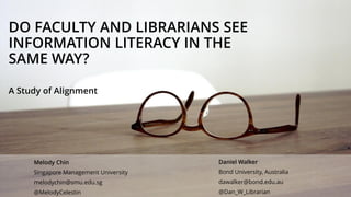 DO FACULTY AND LIBRARIANS SEE
INFORMATION LITERACY IN THE
SAME WAY?
A Study of Alignment
Daniel Walker
Bond University, Australia
dawalker@bond.edu.au
@Dan_W_Librarian
Melody Chin
Singapore Management University
melodychin@smu.edu.sg
@MelodyCelestin
 