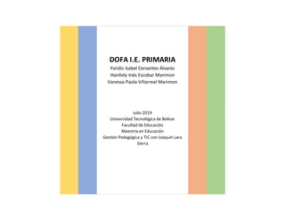 DOFA I.E. PRIMARIA
Yaridis Isabel Cervantes Álvarez
Hanllely Inés Escobar Marimon
Vanessa Paola Villarreal Marimon
Julio 2019
Universidad Tecnológica de Bolívar
Facultad de Educación
Maestría en Educación
Gestión Pedagógica y TIC con Joaquín Lara
Sierra
 