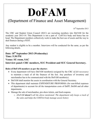 DoFAM
(Department of Finance and Asset Management)
16th
September 2013
The CRC and Student Union Council (SUC) are recruiting members into DoFAM for the
academic year 2013-14. This Department is not a part of CoSTAA body and hence has no
head. The Department members collectively work to make the best use of assets and the way to
deal finances during a FEST.
Any student is eligible to be a member. Interviews will be conducted for the same, as per the
following details.
Date: 18th
September 2013 (Wednesday)
Time: 5:30 PM
Venue: SU room, SAC
Interview panel: CRC members, SUC President and SUC General Secretary.
Roles of DoFAM members as per the charter:
 Every department will have DoFAM member(s) assigned by the CRC (if felt necessary)
to maintain a track of all the finances of the fest. Any purchase of inventory and
merchandise has to be communicated with the DoFAM member(s).
 DoFAM shall monitor the assets in coordination with the General Secretary.
 This department shall maintain EXPENDITURE PROFORMA (for non-billed expenses
of departments) to account for all the transportation costs of DePP, DoSM and all other
departments.
 Manage the sale of merchandise, pro-show tickets, and food coupons.
o (DoFAM deosn’t sell the above mentioned. The department only keeps a track of
the sales and helps the COSTAA body manage assets better)
 