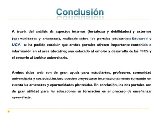 A través del análisis de aspectos internos (fortalezas y debilidades) y externos

(oportunidades y amenazas), realizado sobre los portales educativos: Educared y
UCV, se ha podido concluir que ambos portales ofrecen importante contenido e
información en el área educativa; uno enfocado al empleo y desarrollo de las TICS y
el segundo al ámbito universitario.



Ambos sitios web son de gran ayuda para estudiantes, profesores, comunidad
universitaria y sociedad, incluso pueden proyectarse internacionalmente tomando en
cuenta las amenazas y oportunidades planteadas. En conclusión, los dos portales son
de gran utilidad para los educadores en formación en el proceso de enseñanza/
aprendizaje.
 