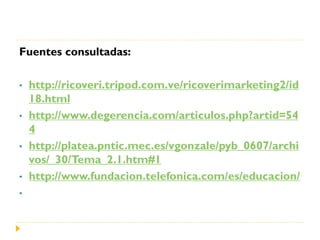 Fuentes consultadas:

•   http://ricoveri.tripod.com.ve/ricoverimarketing2/id
    18.html
•   http://www.degerencia.com/articulos.php?artid=54
    4
•   http://platea.pntic.mec.es/vgonzale/pyb_0607/archi
    vos/_30/Tema_2.1.htm#1
•   http://www.fundacion.telefonica.com/es/educacion/
•
 