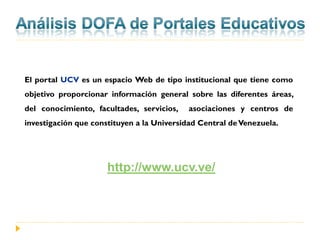El portal UCV es un espacio Web de tipo institucional que tiene como
objetivo proporcionar información general sobre las diferentes áreas,
del conocimiento, facultades, servicios,   asociaciones y centros de
investigación que constituyen a la Universidad Central de Venezuela.




                      http://www.ucv.ve/
 