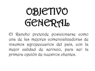 OBJETIVO
GENERAL
El Rancho pretende posicionarse como
una de las mejores comercializadoras de
insumos agropecuarios del país, con la
mejor calidad de servicio, para ser la
primera opción de nuestros clientes.
 