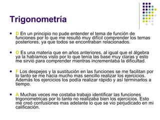 Trigonometría   D  En un principio no pude entender el tema de función de funciones por lo que me resultó muy difícil comprender los temas posteriores, ya que todos se encontraban relacionados. O  Es una materia que en años anteriores, al igual que el álgebra ya la habíamos visto por lo que tenía las base muy claras y esto me sirvió para comprender mientras incrementaba la dificultad.  F  Los despejes y la sustitución en las funciones se me facilitan por lo tanto se me hacia mucho mas sencillo realizar los ejercicios. Además los ejercicios los podía realizar rápido y así terminarlos a tiempo. A  Muchas veces me costaba trabajo identificar las funciones trigonometricas por lo tanto no realizaba bien los ejercicios. Esto me creó confusiones mas adelante lo que se vio perjudicado en mi calificación. 