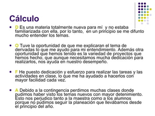 Cálculo D  Es una materia totalmente nueva para mí  y no estaba familiarizada con ella, por lo tanto,  en un principio se me difunto mucho entender los temas. O  Tuve la oportunidad de que me explicaran el tema de derivadas lo que me ayudo para mi entendimiento. Además otra oportunidad que hemos tenido es la variedad de proyectos que hemos hecho, que aunque necesitamos mucha dedicación para realizarlos, nos ayuda en nuestro desempeño. F  He puesto dedicación y esfuerzo para realizar las tareas y las actividades en clase, lo que me ha ayudado a hacerlos con mayor facilidad cada vez. A  Debido a la contingencia perdimos muchas clases donde pudimos haber visto los temas nuevos con mayor detenimiento. Esto nos perjudico tanto a la maestra como a los alumnos porque no pudimos seguir la planeación que llevábamos desde el principio del año.  