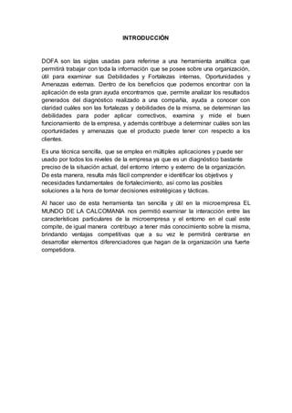 INTRODUCCIÓN
DOFA son las siglas usadas para referirse a una herramienta analítica que
permitirá trabajar con toda la información que se posee sobre una organización,
útil para examinar sus Debilidades y Fortalezas internas, Oportunidades y
Amenazas externas. Dentro de los beneficios que podemos encontrar con la
aplicación de esta gran ayuda encontramos que, permite analizar los resultados
generados del diagnóstico realizado a una compañía, ayuda a conocer con
claridad cuáles son las fortalezas y debilidades de la misma, se determinan las
debilidades para poder aplicar correctivos, examina y mide el buen
funcionamiento de la empresa, y además contribuye a determinar cuáles son las
oportunidades y amenazas que el producto puede tener con respecto a los
clientes.
Es una técnica sencilla, que se emplea en múltiples aplicaciones y puede ser
usado por todos los niveles de la empresa ya que es un diagnóstico bastante
preciso de la situación actual, del entorno interno y externo de la organización.
De esta manera, resulta más fácil comprender e identificar los objetivos y
necesidades fundamentales de fortalecimiento, así como las posibles
soluciones a la hora de tomar decisiones estratégicas y tácticas.
Al hacer uso de esta herramienta tan sencilla y útil en la microempresa EL
MUNDO DE LA CALCOMANIA nos permitió examinar la interacción entre las
características particulares de la microempresa y el entorno en el cual este
compite, de igual manera contribuyo a tener más conocimiento sobre la misma,
brindando ventajas competitivas que a su vez le permitirá centrarse en
desarrollar elementos diferenciadores que hagan de la organización una fuerte
competidora.
 