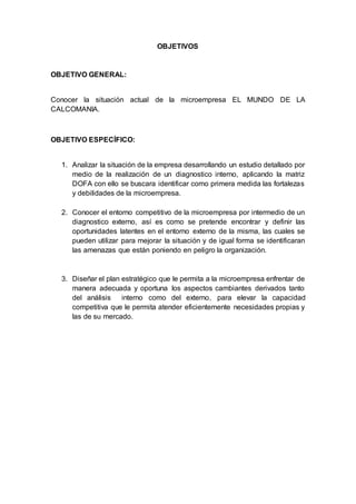 OBJETIVOS
OBJETIVO GENERAL:
Conocer la situación actual de la microempresa EL MUNDO DE LA
CALCOMANIA.
OBJETIVO ESPECÍFICO:
1. Analizar la situación de la empresa desarrollando un estudio detallado por
medio de la realización de un diagnostico interno, aplicando la matriz
DOFA con ello se buscara identificar como primera medida las fortalezas
y debilidades de la microempresa.
2. Conocer el entorno competitivo de la microempresa por intermedio de un
diagnostico externo, así es como se pretende encontrar y definir las
oportunidades latentes en el entorno externo de la misma, las cuales se
pueden utilizar para mejorar la situación y de igual forma se identificaran
las amenazas que están poniendo en peligro la organización.
3. Diseñar el plan estratégico que le permita a la microempresa enfrentar de
manera adecuada y oportuna los aspectos cambiantes derivados tanto
del análisis interno como del externo, para elevar la capacidad
competitiva que le permita atender eficientemente necesidades propias y
las de su mercado.
 