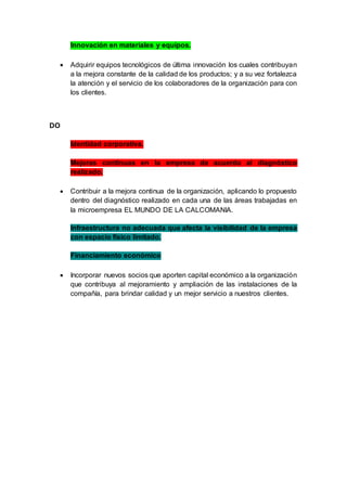 Innovación en materiales y equipos.
 Adquirir equipos tecnológicos de última innovación los cuales contribuyan
a la mejora constante de la calidad de los productos; y a su vez fortalezca
la atención y el servicio de los colaboradores de la organización para con
los clientes.
DO
Identidad corporativa.
Mejoras continuas en la empresa de acuerdo al diagnóstico
realizado.
 Contribuir a la mejora continua de la organización, aplicando lo propuesto
dentro del diagnóstico realizado en cada una de las áreas trabajadas en
la microempresa EL MUNDO DE LA CALCOMANIA.
Infraestructura no adecuada que afecta la visibilidad de la empresa
con espacio físico limitado.
Financiamiento económico
 Incorporar nuevos socios que aporten capital económico a la organización
que contribuya al mejoramiento y ampliación de las instalaciones de la
compañía, para brindar calidad y un mejor servicio a nuestros clientes.
 