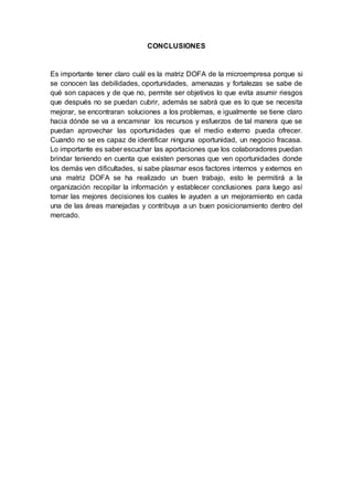 CONCLUSIONES
Es importante tener claro cuál es la matriz DOFA de la microempresa porque si
se conocen las debilidades, oportunidades, amenazas y fortalezas se sabe de
qué son capaces y de que no, permite ser objetivos lo que evita asumir riesgos
que después no se puedan cubrir, además se sabrá que es lo que se necesita
mejorar, se encontraran soluciones a los problemas, e igualmente se tiene claro
hacia dónde se va a encaminar los recursos y esfuerzos de tal manera que se
puedan aprovechar las oportunidades que el medio externo pueda ofrecer.
Cuando no se es capaz de identificar ninguna oportunidad, un negocio fracasa.
Lo importante es saber escuchar las aportaciones que los colaboradores puedan
brindar teniendo en cuenta que existen personas que ven oportunidades donde
los demás ven dificultades, si sabe plasmar esos factores internos y externos en
una matriz DOFA se ha realizado un buen trabajo, esto le permitirá a la
organización recopilar la información y establecer conclusiones para luego así
tomar las mejores decisiones los cuales le ayuden a un mejoramiento en cada
una de las áreas manejadas y contribuya a un buen posicionamiento dentro del
mercado.
 