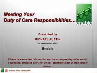 Meeting Your Duty of Care Responsibilities … Presented by MICHAEL AUSTIN In association with  Enable Please be aware that this session and the accompanying notes are for educational purposes only and  do not  constitute legal or professional advice … 