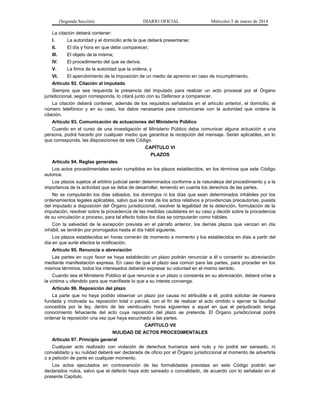 (Segunda Sección)

DIARIO OFICIAL

Miércoles 5 de marzo de 2014

La citación deberá contener:
I.

La autoridad y el domicilio ante la que deberá presentarse;

II.

El día y hora en que debe comparecer;

III.

El objeto de la misma;

IV.

El procedimiento del que se deriva;

V.

La firma de la autoridad que la ordena, y

VI.

El apercibimiento de la imposición de un medio de apremio en caso de incumplimiento.

Artículo 92. Citación al imputado
Siempre que sea requerida la presencia del imputado para realizar un acto procesal por el Órgano
jurisdiccional, según corresponda, lo citará junto con su Defensor a comparecer.
La citación deberá contener, además de los requisitos señalados en el artículo anterior, el domicilio, el
número telefónico y en su caso, los datos necesarios para comunicarse con la autoridad que ordene la
citación.
Artículo 93. Comunicación de actuaciones del Ministerio Público
Cuando en el curso de una investigación el Ministerio Público deba comunicar alguna actuación a una
persona, podrá hacerlo por cualquier medio que garantice la recepción del mensaje. Serán aplicables, en lo
que corresponda, las disposiciones de este Código.
CAPÍTULO VI
PLAZOS
Artículo 94. Reglas generales
Los actos procedimentales serán cumplidos en los plazos establecidos, en los términos que este Código
autorice.
Los plazos sujetos al arbitrio judicial serán determinados conforme a la naturaleza del procedimiento y a la
importancia de la actividad que se deba de desarrollar, teniendo en cuenta los derechos de las partes.
No se computarán los días sábados, los domingos ni los días que sean determinados inhábiles por los
ordenamientos legales aplicables, salvo que se trate de los actos relativos a providencias precautorias, puesta
del imputado a disposición del Órgano jurisdiccional, resolver la legalidad de la detención, formulación de la
imputación, resolver sobre la procedencia de las medidas cautelares en su caso y decidir sobre la procedencia
de su vinculación a proceso, para tal efecto todos los días se computarán como hábiles.
Con la salvedad de la excepción prevista en el párrafo anterior, los demás plazos que venzan en día
inhábil, se tendrán por prorrogados hasta el día hábil siguiente.
Los plazos establecidos en horas correrán de momento a momento y los establecidos en días a partir del
día en que surte efectos la notificación.
Artículo 95. Renuncia o abreviación
Las partes en cuyo favor se haya establecido un plazo podrán renunciar a él o consentir su abreviación
mediante manifestación expresa. En caso de que el plazo sea común para las partes, para proceder en los
mismos términos, todos los interesados deberán expresar su voluntad en el mismo sentido.
Cuando sea el Ministerio Público el que renuncie a un plazo o consienta en su abreviación, deberá oírse a
la víctima u ofendido para que manifieste lo que a su interés convenga.
Artículo 96. Reposición del plazo
La parte que no haya podido observar un plazo por causa no atribuible a él, podrá solicitar de manera
fundada y motivada su reposición total o parcial, con el fin de realizar el acto omitido o ejercer la facultad
concedida por la ley, dentro de las veinticuatro horas siguientes a aquel en que el perjudicado tenga
conocimiento fehaciente del acto cuya reposición del plazo se pretenda. El Órgano jurisdiccional podrá
ordenar la reposición una vez que haya escuchado a las partes.
CAPÍTULO VII
NULIDAD DE ACTOS PROCEDIMENTALES
Artículo 97. Principio general
Cualquier acto realizado con violación de derechos humanos será nulo y no podrá ser saneado, ni
convalidado y su nulidad deberá ser declarada de oficio por el Órgano jurisdiccional al momento de advertirla
o a petición de parte en cualquier momento.
Los actos ejecutados en contravención de las formalidades previstas en este Código podrán ser
declarados nulos, salvo que el defecto haya sido saneado o convalidado, de acuerdo con lo señalado en el
presente Capítulo.

 