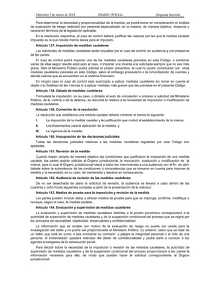Miércoles 5 de marzo de 2014

DIARIO OFICIAL

(Segunda Sección)

Para determinar la idoneidad y proporcionalidad de la medida, se podrá tomar en consideración el análisis
de evaluación de riesgo realizado por personal especializado en la materia, de manera objetiva, imparcial y
neutral en términos de la legislación aplicable.
En la resolución respectiva, el Juez de control deberá justificar las razones por las que la medida cautelar
impuesta es la que resulta menos lesiva para el imputado.
Artículo 157. Imposición de medidas cautelares
Las solicitudes de medidas cautelares serán resueltas por el Juez de control, en audiencia y con presencia
de las partes.
El Juez de control podrá imponer una de las medidas cautelares previstas en este Código, o combinar
varias de ellas según resulte adecuado al caso, o imponer una diversa a la solicitada siempre que no sea más
grave. Sólo el Ministerio Público podrá solicitar la prisión preventiva, la cual no podrá combinarse con otras
medidas cautelares previstas en este Código, salvo el embargo precautorio o la inmovilización de cuentas y
demás valores que se encuentren en el sistema financiero.
En ningún caso el Juez de control está autorizado a aplicar medidas cautelares sin tomar en cuenta el
objeto o la finalidad de las mismas ni a aplicar medidas más graves que las previstas en el presente Código.
Artículo 158. Debate de medidas cautelares
Formulada la imputación, en su caso, o dictado el auto de vinculación a proceso a solicitud del Ministerio
Público, de la víctima o de la defensa, se discutirá lo relativo a la necesidad de imposición o modificación de
medidas cautelares.
Artículo 159. Contenido de la resolución
La resolución que establezca una medida cautelar deberá contener al menos lo siguiente:
I.

La imposición de la medida cautelar y la justificación que motivó el establecimiento de la misma;

II.

Los lineamientos para la aplicación de la medida, y

III.

La vigencia de la medida.

Artículo 160. Impugnación de las decisiones judiciales
Todas las decisiones judiciales relativas a las medidas cautelares reguladas por este Código son
apelables.
Artículo 161. Revisión de la medida
Cuando hayan variado de manera objetiva las condiciones que justificaron la imposición de una medida
cautelar, las partes podrán solicitar al Órgano jurisdiccional, la revocación, sustitución o modificación de la
misma, para lo cual el Órgano jurisdiccional citará a todos los intervinientes a una audiencia con el fin de abrir
debate sobre la subsistencia de las condiciones o circunstancias que se tomaron en cuenta para imponer la
medida y la necesidad, en su caso, de mantenerla y resolver en consecuencia.
Artículo 162. Audiencia de revisión de las medidas cautelares
De no ser desechada de plano la solicitud de revisión, la audiencia se llevará a cabo dentro de las
cuarenta y ocho horas siguientes contadas a partir de la presentación de la solicitud.
Artículo 163. Medios de prueba para la imposición y revisión de la medida
Las partes pueden invocar datos u ofrecer medios de prueba para que se imponga, confirme, modifique o
revoque, según el caso, la medida cautelar.
Artículo 164. Evaluación y supervisión de medidas cautelares
La evaluación y supervisión de medidas cautelares distintas a la prisión preventiva corresponderá a la
autoridad de supervisión de medidas cautelares y de la suspensión condicional del proceso que se regirá por
los principios de neutralidad, objetividad, imparcialidad y confidencialidad.
La información que se recabe con motivo de la evaluación de riesgo no puede ser usada para la
investigación del delito y no podrá ser proporcionada al Ministerio Público. Lo anterior, salvo que se trate de
un delito que está en curso o sea inminente su comisión, y peligre la integridad personal o la vida de una
persona, el entrevistador quedará relevado del deber de confidencialidad y podrá darlo a conocer a los
agentes encargados de la persecución penal.
Para decidir sobre la necesidad de la imposición o revisión de las medidas cautelares, la autoridad de
supervisión de medidas cautelares y de la suspensión condicional del proceso proporcionará a las partes la
información necesaria para ello, de modo que puedan hacer la solicitud correspondiente al Órgano
jurisdiccional.

 