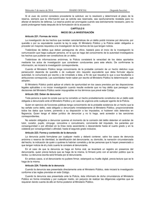 Miércoles 5 de marzo de 2014

DIARIO OFICIAL

(Segunda Sección)

Si el Juez de control considera procedente la solicitud, así lo resolverá y determinará el plazo de la
reserva, siempre que la información que se solicita sea reservada, sea oportunamente revelada para no
afectar el derecho de defensa. La reserva podrá ser prorrogada cuando sea estrictamente necesario, pero no
podrá prolongarse hasta después de la formulación de la acusación.
CAPÍTULO II
INICIO DE LA INVESTIGACIÓN
Artículo 221. Formas de inicio
La investigación de los hechos que revistan características de un delito podrá iniciarse por denuncia, por
querella o por su equivalente cuando la ley lo exija. El Ministerio Público y la Policía están obligados a
proceder sin mayores requisitos a la investigación de los hechos de los que tengan noticia.
Tratándose de delitos que deban perseguirse de oficio, bastará para el inicio de la investigación la
comunicación que haga cualquier persona, en la que se haga del conocimiento de la autoridad investigadora
los hechos que pudieran ser constitutivos de un delito.
Tratándose de informaciones anónimas, la Policía constatará la veracidad de los datos aportados
mediante los actos de investigación que consideren conducentes para este efecto. De confirmarse la
información, se iniciará la investigación correspondiente.
Cuando el Ministerio Público tenga conocimiento de la probable comisión de un hecho delictivo cuya
persecución dependa de querella o de cualquier otro requisito equivalente que deba formular alguna
autoridad, lo comunicará por escrito y de inmediato a ésta, a fin de que resuelva lo que a sus facultades o
atribuciones corresponda. Las autoridades harán saber por escrito al Ministerio Público la determinación que
adopten.
El Ministerio Público podrá aplicar el criterio de oportunidad en los casos previstos por las disposiciones
legales aplicables o no iniciar investigación cuando resulte evidente que no hay delito que perseguir. Las
decisiones del Ministerio Público serán impugnables en los términos que prevé este Código.
Artículo 222. Deber de denunciar
Toda persona a quien le conste que se ha cometido un hecho probablemente constitutivo de un delito está
obligada a denunciarlo ante el Ministerio Público y en caso de urgencia ante cualquier agente de la Policía.
Quien en ejercicio de funciones públicas tenga conocimiento de la probable existencia de un hecho que la
ley señale como delito, está obligado a denunciarlo inmediatamente al Ministerio Público, proporcionándole
todos los datos que tuviere, poniendo a su disposición a los imputados, si hubieren sido detenidos en
flagrancia. Quien tenga el deber jurídico de denunciar y no lo haga, será acreedor a las sanciones
correspondientes.
No estarán obligados a denunciar quienes al momento de la comisión del delito detenten el carácter de
tutor, curador, pupilo, cónyuge, concubina o concubinario, conviviente del imputado, los parientes por
consanguinidad o por afinidad en la línea recta ascendente o descendente hasta el cuarto grado y en la
colateral por consanguinidad o afinidad, hasta el segundo grado inclusive.
Artículo 223. Forma y contenido de la denuncia
La denuncia podrá formularse por cualquier medio y deberá contener, salvo los casos de denuncia
anónima o reserva de identidad, la identificación del denunciante, su domicilio, la narración circunstanciada
del hecho, la indicación de quién o quiénes lo habrían cometido y de las personas que lo hayan presenciado o
que tengan noticia de él y todo cuanto le constare al denunciante.
En el caso de que la denuncia se haga en forma oral, se levantará un registro en presencia del
denunciante, quien previa lectura que se haga de la misma, lo firmará junto con el servidor público que la
reciba. La denuncia escrita será firmada por el denunciante.
En ambos casos, si el denunciante no pudiere firmar, estampará su huella digital, previa lectura que se le
haga de la misma.
Artículo 224. Trámite de la denuncia
Cuando la denuncia sea presentada directamente ante el Ministerio Público, éste iniciará la investigación
conforme a las reglas previstas en este Código.
Cuando la denuncia sea presentada ante la Policía, ésta informará de dicha circunstancia al Ministerio
Público en forma inmediata y por cualquier medio, sin perjuicio de realizar las diligencias urgentes que se
requieran dando cuenta de ello en forma posterior al Ministerio Público.

 