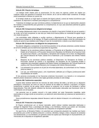 Miércoles 5 de marzo de 2014

DIARIO OFICIAL

(Segunda Sección)

Artículo 363. Citación de testigos
Los testigos serán citados para su examinación. En los casos de urgencia, podrán ser citados por
cualquier medio que garantice la recepción de la citación, de lo cual se deberá dejar constancia. El testigo
podrá presentarse a declarar sin previa cita.
Si el testigo reside en un lugar lejano al asiento del órgano judicial y carece de medios económicos para
trasladarse, se dispondrá lo necesario para asegurar su comparecencia.
Tratándose de testigos que sean servidores públicos, la dependencia en la que se desempeñen adoptará
las medidas correspondientes para garantizar su comparecencia, en cuyo caso absorberá además los gastos
que se generen.
Artículo 364. Comparecencia obligatoria de testigos
Si el testigo debidamente citado no se presentara a la citación o haya temor fundado de que se ausente o
se oculte, se le hará comparecer en ese acto por medio de la fuerza pública sin necesidad de agotar ningún
otro medio de apremio.
Las autoridades están obligadas a auxiliar oportuna y diligentemente al Tribunal para garantizar la
comparecencia obligatoria de los testigos. El Órgano jurisdiccional podrá emplear contra las autoridades los
medios de apremio que establece este Código en caso de incumplimiento o retardo a sus determinaciones.
Artículo 365. Excepciones a la obligación de comparecencia
No estarán obligados a comparecer en los términos previstos en los artículos anteriores y podrán declarar
en la forma señalada para los testimonios especiales los siguientes:
I.

Respecto de los servidores públicos federales, el Presidente de la República; los Secretarios de
Estado de la Federación; el Procurador General de la República; los Ministros de la Suprema Corte
de Justicia de la Nación, y los Diputados y Senadores del Congreso de la Unión; los Magistrados
del Tribunal Electoral del Poder Judicial de la Federación y los Consejeros del Instituto Federal
Electoral;

II.

Respecto de los servidores públicos estatales, el Gobernador; los Secretarios de Estado; el
Procurador General de Justicia o su equivalente; los Diputados de los Congresos locales e
integrantes de la Asamblea Legislativa del Distrito Federal; los Magistrados del Tribunal Superior de
Justicia y del Tribunal Estatal Electoral y los Consejeros del Instituto Electoral estatal;

III.

Los extranjeros que gozaren en el país de inmunidad diplomática, de conformidad con los Tratados
sobre la materia, y

IV.

Los que, por enfermedad grave u otro impedimento calificado por el Órgano jurisdiccional estén
imposibilitados de hacerlo.

Si las personas enumeradas en las fracciones anteriores renunciaren a su derecho a no comparecer,
deberán prestar declaración conforme a las reglas generales previstas en este Código.
Artículo 366. Testimonios especiales
Cuando deba recibirse testimonio de menores de edad víctimas del delito y se tema por su afectación
psicológica o emocional, así como en caso de víctimas de los delitos de violación o secuestro, el Órgano
jurisdiccional a petición de las partes, podrá ordenar su recepción con el auxilio de familiares o peritos
especializados. Para ello deberán utilizarse las técnicas audiovisuales adecuadas que favorezcan evitar la
confrontación con el imputado.
Las personas que no puedan concurrir a la sede judicial, por estar físicamente impedidas, serán
examinadas en el lugar donde se encuentren y su testimonio será transmitido por sistemas de reproducción a
distancia.
Estos procedimientos especiales deberán llevarse a cabo sin afectar el derecho a la confrontación y a la
defensa.
Artículo 367. Protección a los testigos
El Órgano jurisdiccional, por un tiempo razonable, podrá ordenar medidas especiales destinadas a
proteger la integridad física y psicológica del testigo y sus familiares, mismas que podrán ser renovadas
cuantas veces fuere necesario, sin menoscabo de lo dispuesto en la legislación aplicable.
De igual forma, el Ministerio Público o la autoridad que corresponda adoptarán las medidas que fueren
procedentes para conferir la debida protección a víctimas, ofendidos, testigos, antes o después de prestadas
sus declaraciones, y a sus familiares y en general a todos los sujetos que intervengan en el procedimiento, sin
menoscabo de lo dispuesto en la legislación aplicable.

 