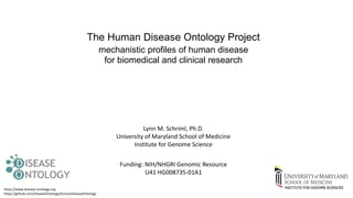 The Human Disease Ontology Project
mechanistic profiles of human disease
for biomedical and clinical research
Funding: NIH/NHGRI Genomic Resource
U41 HG008735-01A1
https://www.disease-ontology.org
https://github.com/DiseaseOntology/HumanDiseaseOntology
Lynn M. Schriml, Ph.D.
University of Maryland School of Medicine
Institute for Genome Science
 