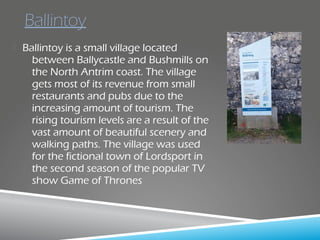  Ballintoy is a small village located
between Ballycastle and Bushmills on
the North Antrim coast. The village
gets most of its revenue from small
restaurants and pubs due to the
increasing amount of tourism. The
rising tourism levels are a result of the
vast amount of beautiful scenery and
walking paths. The village was used
for the fictional town of Lordsport in
the second season of the popular TV
show Game of Thrones
Ballintoy
 
