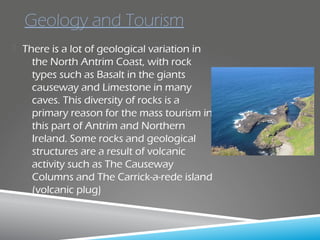  There is a lot of geological variation in
the North Antrim Coast, with rock
types such as Basalt in the giants
causeway and Limestone in many
caves. This diversity of rocks is a
primary reason for the mass tourism in
this part of Antrim and Northern
Ireland. Some rocks and geological
structures are a result of volcanic
activity such as The Causeway
Columns and The Carrick-a-rede island
(volcanic plug)
Geology and Tourism
 