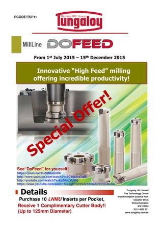 PCODE:TSP11
Innovative “High Feed” milling
offering incredible productivity!
From 1st July 2015 – 15th December 2015
MillLine
See“DoFeed” for yourself!
https://youtu.be/3Ud8MuoioX8
http://www.youtube.com/watch?v=9C188A-e7qM
http://youtube.com/watch?v=kp36mfxUBig
https://www.youtube.com/watch?v=5gXTbVzioQY&feature=youtu.be
Tungaloy UK Limited
The Technology Centre
Wolverhampton Science Park
Glaisher Drive
Wolverhampton
WV10 9RU
0121 4000 231
www.tungaloy.com/en
Details
Purchase 10 LNMU Inserts per Pocket,
Receive 1 Complimentary Cutter Body!!
(Up to 125mm Diameter)
 
