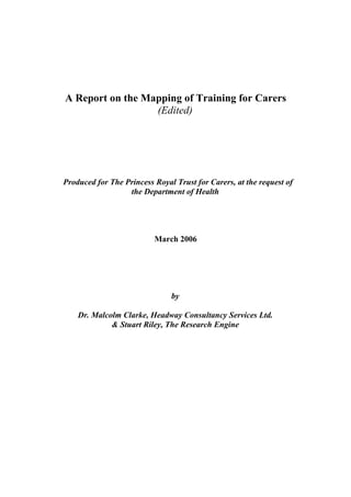 A Report on the Mapping of Training for Carers
                  (Edited)




Produced for The Princess Royal Trust for Carers, at the request of
                  the Department of Health




                          March 2006




                               by

    Dr. Malcolm Clarke, Headway Consultancy Services Ltd.
             & Stuart Riley, The Research Engine
 