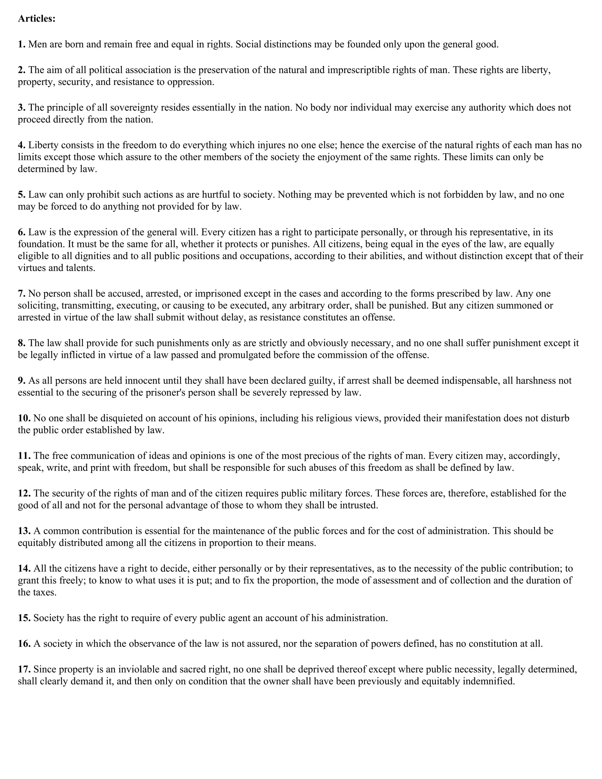 Articles:

1. Men are born and remain free and equal in rights. Social distinctions may be founded only upon the general good.

2. The aim of all political association is the preservation of the natural and imprescriptible rights of man. These rights are liberty,
property, security, and resistance to oppression.

3. The principle of all sovereignty resides essentially in the nation. No body nor individual may exercise any authority which does not
proceed directly from the nation.

4. Liberty consists in the freedom to do everything which injures no one else; hence the exercise of the natural rights of each man has no
limits except those which assure to the other members of the society the enjoyment of the same rights. These limits can only be
determined by law.

5. Law can only prohibit such actions as are hurtful to society. Nothing may be prevented which is not forbidden by law, and no one
may be forced to do anything not provided for by law.

6. Law is the expression of the general will. Every citizen has a right to participate personally, or through his representative, in its
foundation. It must be the same for all, whether it protects or punishes. All citizens, being equal in the eyes of the law, are equally
eligible to all dignities and to all public positions and occupations, according to their abilities, and without distinction except that of their
virtues and talents.

7. No person shall be accused, arrested, or imprisoned except in the cases and according to the forms prescribed by law. Any one
soliciting, transmitting, executing, or causing to be executed, any arbitrary order, shall be punished. But any citizen summoned or
arrested in virtue of the law shall submit without delay, as resistance constitutes an offense.

8. The law shall provide for such punishments only as are strictly and obviously necessary, and no one shall suffer punishment except it
be legally inflicted in virtue of a law passed and promulgated before the commission of the offense.

9. As all persons are held innocent until they shall have been declared guilty, if arrest shall be deemed indispensable, all harshness not
essential to the securing of the prisoner's person shall be severely repressed by law.

10. No one shall be disquieted on account of his opinions, including his religious views, provided their manifestation does not disturb
the public order established by law.

11. The free communication of ideas and opinions is one of the most precious of the rights of man. Every citizen may, accordingly,
speak, write, and print with freedom, but shall be responsible for such abuses of this freedom as shall be defined by law.

12. The security of the rights of man and of the citizen requires public military forces. These forces are, therefore, established for the
good of all and not for the personal advantage of those to whom they shall be intrusted.

13. A common contribution is essential for the maintenance of the public forces and for the cost of administration. This should be
equitably distributed among all the citizens in proportion to their means.

14. All the citizens have a right to decide, either personally or by their representatives, as to the necessity of the public contribution; to
grant this freely; to know to what uses it is put; and to fix the proportion, the mode of assessment and of collection and the duration of
the taxes.

15. Society has the right to require of every public agent an account of his administration.

16. A society in which the observance of the law is not assured, nor the separation of powers defined, has no constitution at all.

17. Since property is an inviolable and sacred right, no one shall be deprived thereof except where public necessity, legally determined,
shall clearly demand it, and then only on condition that the owner shall have been previously and equitably indemnified.
 