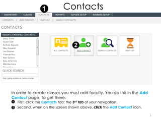 Contacts




In order to create classes you must add faculty. You do this in the Add
Contact page. To get there:
   First, click the Contacts tab: the 3rd tab of your navigation.
   Second, when on the screen shown above, click the Add Contact icon.

                                                                          1
 