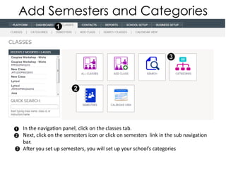 Add Semesters and Categories




In the navigation panel, click on the classes tab.
Next, click on the semesters icon or click on semesters link in the sub navigation
bar.
After you set up semesters, you will set up your school’s categories
 