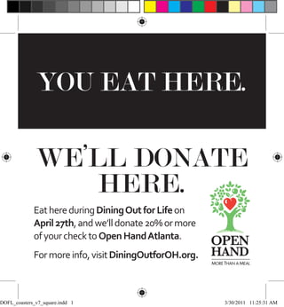 YOU EAT HERE.

              WE’LL DONATE
                  HERE.
             Eat here during Dining Out for Life on
             April 27th, and we’ll donate 20% or more
             of your check to Open Hand Atlanta.
             For more info, visit DiningOutforOH.org.
                                                        MORE THAN A MEAL




DOFL_coasters_v7_square.indd 1                               3/30/2011 11:25:31 AM
 