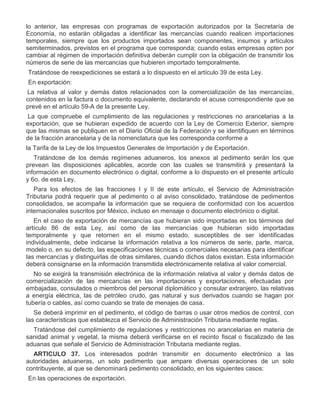 lo anterior, las empresas con programas de exportación autorizados por la Secretaría de
Economía, no estarán obligadas a identificar las mercancías cuando realicen importaciones
temporales, siempre que los productos importados sean componentes, insumos y artículos
semiterminados, previstos en el programa que corresponda; cuando estas empresas opten por
cambiar al régimen de importación definitiva deberán cumplir con la obligación de transmitir los
números de serie de las mercancías que hubieren importado temporalmente.
Tratándose de reexpediciones se estará a lo dispuesto en el artículo 39 de esta Ley.
II.

En exportación:
a)

La relativa al valor y demás datos relacionados con la comercialización de las mercancías,
contenidos en la factura o documento equivalente, declarando el acuse correspondiente que se
prevé en el artículo 59-A de la presente Ley.

b)

La que compruebe el cumplimiento de las regulaciones y restricciones no arancelarias a la
exportación, que se hubieran expedido de acuerdo con la Ley de Comercio Exterior, siempre
que las mismas se publiquen en el Diario Oficial de la Federación y se identifiquen en términos
de la fracción arancelaria y de la nomenclatura que les corresponda conforme a
la Tarifa de la Ley de los Impuestos Generales de Importación y de Exportación.
Tratándose de los demás regímenes aduaneros, los anexos al pedimento serán los que
prevean las disposiciones aplicables, acorde con las cuales se transmitirá y presentará la
información en documento electrónico o digital, conforme a lo dispuesto en el presente artículo
y 6o. de esta Ley.
Para los efectos de las fracciones I y II de este artículo, el Servicio de Administración
Tributaria podrá requerir que al pedimento o al aviso consolidado, tratándose de pedimentos
consolidados, se acompañe la información que se requiera de conformidad con los acuerdos
internacionales suscritos por México, incluso en mensaje o documento electrónico o digital.
En el caso de exportación de mercancías que hubieran sido importadas en los términos del
artículo 86 de esta Ley, así como de las mercancías que hubieran sido importadas
temporalmente y que retornen en el mismo estado, susceptibles de ser identificadas
individualmente, debe indicarse la información relativa a los números de serie, parte, marca,
modelo o, en su defecto, las especificaciones técnicas o comerciales necesarias para identificar
las mercancías y distinguirlas de otras similares, cuando dichos datos existan. Esta información
deberá consignarse en la información transmitida electrónicamente relativa al valor comercial.
No se exigirá la transmisión electrónica de la información relativa al valor y demás datos de
comercialización de las mercancías en las importaciones y exportaciones, efectuadas por
embajadas, consulados o miembros del personal diplomático y consular extranjero, las relativas
a energía eléctrica, las de petróleo crudo, gas natural y sus derivados cuando se hagan por
tubería o cables, así como cuando se trate de menajes de casa.
Se deberá imprimir en el pedimento, el código de barras o usar otros medios de control, con
las características que establezca el Servicio de Administración Tributaria mediante reglas.
Tratándose del cumplimiento de regulaciones y restricciones no arancelarias en materia de
sanidad animal y vegetal, la misma deberá verificarse en el recinto fiscal o fiscalizado de las
aduanas que señale el Servicio de Administración Tributaria mediante reglas.
ARTICULO 37. Los interesados podrán transmitir en documento electrónico a las
autoridades aduaneras, un solo pedimento que ampare diversas operaciones de un solo
contribuyente, al que se denominará pedimento consolidado, en los siguientes casos:

I.

En las operaciones de exportación.

 