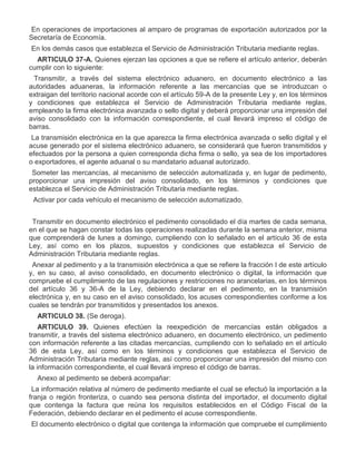 II.
III.

En operaciones de importaciones al amparo de programas de exportación autorizados por la
Secretaría de Economía.
En los demás casos que establezca el Servicio de Administración Tributaria mediante reglas.
ARTICULO 37-A. Quienes ejerzan las opciones a que se refiere el artículo anterior, deberán
cumplir con lo siguiente:

I.

Transmitir, a través del sistema electrónico aduanero, en documento electrónico a las
autoridades aduaneras, la información referente a las mercancías que se introduzcan o
extraigan del territorio nacional acorde con el artículo 59-A de la presente Ley y, en los términos
y condiciones que establezca el Servicio de Administración Tributaria mediante reglas,
empleando la firma electrónica avanzada o sello digital y deberá proporcionar una impresión del
aviso consolidado con la información correspondiente, el cual llevará impreso el código de
barras.
La transmisión electrónica en la que aparezca la firma electrónica avanzada o sello digital y el
acuse generado por el sistema electrónico aduanero, se considerará que fueron transmitidos y
efectuados por la persona a quien corresponda dicha firma o sello, ya sea de los importadores
o exportadores, el agente aduanal o su mandatario aduanal autorizado.

II.

III.

Someter las mercancías, al mecanismo de selección automatizada y, en lugar de pedimento,
proporcionar una impresión del aviso consolidado, en los términos y condiciones que
establezca el Servicio de Administración Tributaria mediante reglas.
Activar por cada vehículo el mecanismo de selección automatizado.

IV.

Transmitir en documento electrónico el pedimento consolidado el día martes de cada semana,
en el que se hagan constar todas las operaciones realizadas durante la semana anterior, misma
que comprenderá de lunes a domingo, cumpliendo con lo señalado en el artículo 36 de esta
Ley, así como en los plazos, supuestos y condiciones que establezca el Servicio de
Administración Tributaria mediante reglas.

V.

Anexar al pedimento y a la transmisión electrónica a que se refiere la fracción I de este artículo
y, en su caso, al aviso consolidado, en documento electrónico o digital, la información que
compruebe el cumplimiento de las regulaciones y restricciones no arancelarias, en los términos
del artículo 36 y 36-A de la Ley, debiendo declarar en el pedimento, en la transmisión
electrónica y, en su caso en el aviso consolidado, los acuses correspondientes conforme a los
cuales se tendrán por transmitidos y presentados los anexos.
ARTICULO 38. (Se deroga).
ARTICULO 39. Quienes efectúen la reexpedición de mercancías están obligados a
transmitir, a través del sistema electrónico aduanero, en documento electrónico, un pedimento
con información referente a las citadas mercancías, cumpliendo con lo señalado en el artículo
36 de esta Ley, así como en los términos y condiciones que establezca el Servicio de
Administración Tributaria mediante reglas, así como proporcionar una impresión del mismo con
la información correspondiente, el cual llevará impreso el código de barras.
Anexo al pedimento se deberá acompañar:

I.

La información relativa al número de pedimento mediante el cual se efectuó la importación a la
franja o región fronteriza, o cuando sea persona distinta del importador, el documento digital
que contenga la factura que reúna los requisitos establecidos en el Código Fiscal de la
Federación, debiendo declarar en el pedimento el acuse correspondiente.

II.

El documento electrónico o digital que contenga la información que compruebe el cumplimiento

 