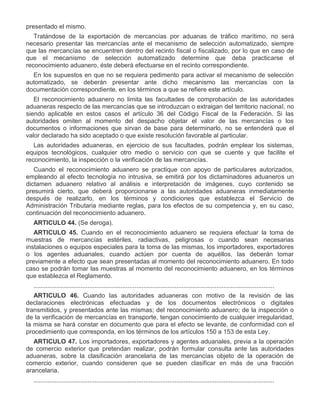presentado el mismo.
Tratándose de la exportación de mercancías por aduanas de tráfico marítimo, no será
necesario presentar las mercancías ante el mecanismo de selección automatizado, siempre
que las mercancías se encuentren dentro del recinto fiscal o fiscalizado, por lo que en caso de
que el mecanismo de selección automatizado determine que deba practicarse el
reconocimiento aduanero, éste deberá efectuarse en el recinto correspondiente.
En los supuestos en que no se requiera pedimento para activar el mecanismo de selección
automatizado, se deberán presentar ante dicho mecanismo las mercancías con la
documentación correspondiente, en los términos a que se refiere este artículo.
El reconocimiento aduanero no limita las facultades de comprobación de las autoridades
aduaneras respecto de las mercancías que se introduzcan o extraigan del territorio nacional, no
siendo aplicable en estos casos el artículo 36 del Código Fiscal de la Federación. Si las
autoridades omiten al momento del despacho objetar el valor de las mercancías o los
documentos o informaciones que sirvan de base para determinarlo, no se entenderá que el
valor declarado ha sido aceptado o que existe resolución favorable al particular.
Las autoridades aduaneras, en ejercicio de sus facultades, podrán emplear los sistemas,
equipos tecnológicos, cualquier otro medio o servicio con que se cuente y que facilite el
reconocimiento, la inspección o la verificación de las mercancías.
Cuando el reconocimiento aduanero se practique con apoyo de particulares autorizados,
empleando al efecto tecnología no intrusiva, se emitirá por los dictaminadores aduaneros un
dictamen aduanero relativo al análisis e interpretación de imágenes, cuyo contenido se
presumirá cierto, que deberá proporcionarse a las autoridades aduaneras inmediatamente
después de realizarlo, en los términos y condiciones que establezca el Servicio de
Administración Tributaria mediante reglas, para los efectos de su competencia y, en su caso,
continuación del reconocimiento aduanero.
ARTICULO 44. (Se deroga).
ARTICULO 45. Cuando en el reconocimiento aduanero se requiera efectuar la toma de
muestras de mercancías estériles, radiactivas, peligrosas o cuando sean necesarias
instalaciones o equipos especiales para la toma de las mismas, los importadores, exportadores
o los agentes aduanales, cuando actúen por cuenta de aquéllos, las deberán tomar
previamente a efecto que sean presentadas al momento del reconocimiento aduanero. En todo
caso se podrán tomar las muestras al momento del reconocimiento aduanero, en los términos
que establezca el Reglamento.
..........................................................................................................................................
ARTICULO 46. Cuando las autoridades aduaneras con motivo de la revisión de las
declaraciones electrónicas efectuadas y de los documentos electrónicos o digitales
transmitidos, y presentados ante las mismas; del reconocimiento aduanero; de la inspección o
de la verificación de mercancías en transporte, tengan conocimiento de cualquier irregularidad,
la misma se hará constar en documento que para el efecto se levante, de conformidad con el
procedimiento que corresponda, en los términos de los artículos 150 a 153 de esta Ley.
ARTICULO 47. Los importadores, exportadores y agentes aduanales, previa a la operación
de comercio exterior que pretendan realizar, podrán formular consulta ante las autoridades
aduaneras, sobre la clasificación arancelaria de las mercancías objeto de la operación de
comercio exterior, cuando consideren que se pueden clasificar en más de una fracción
arancelaria.
..........................................................................................................................................

 