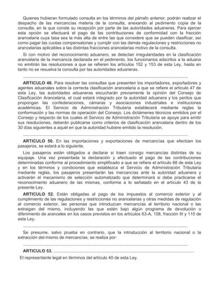 Quienes hubieran formulado consulta en los términos del párrafo anterior, podrán realizar el
despacho de las mercancías materia de la consulta, anexando al pedimento copia de la
consulta, en la que conste su recepción por parte de las autoridades aduaneras. Para ejercer
esta opción se efectuará el pago de las contribuciones de conformidad con la fracción
arancelaria cuya tasa sea la más alta de entre las que considere que se pueden clasificar, así
como pagar las cuotas compensatorias y cumplir con las demás regulaciones y restricciones no
arancelarias aplicables a las distintas fracciones arancelarias motivo de la consulta.
Si con motivo del reconocimiento aduanero, se detectan irregularidades en la clasificación
arancelaria de la mercancía declarada en el pedimento, los funcionarios adscritos a la aduana
no emitirán las resoluciones a que se refieren los artículos 152 y 153 de esta Ley, hasta en
tanto no se resuelva la consulta por las autoridades aduaneras.
..........................................................................................................................................
ARTICULO 48. Para resolver las consultas que presenten los importadores, exportadores y
agentes aduanales sobre la correcta clasificación arancelaria a que se refiere el artículo 47 de
esta Ley, las autoridades aduaneras escucharán previamente la opinión del Consejo de
Clasificación Arancelaria, el cual estará integrado por la autoridad aduanera y los peritos que
propongan las confederaciones, cámaras y asociaciones industriales e instituciones
académicas. El Servicio de Administración Tributaria establecerá mediante reglas la
conformación y las normas de operación del Consejo. Los dictámenes técnicos emitidos por el
Consejo y respecto de los cuales el Servicio de Administración Tributaria se apoye para emitir
sus resoluciones, deberán publicarse como criterios de clasificación arancelaria dentro de los
30 días siguientes a aquél en que la autoridad hubiere emitido la resolución.
..........................................................................................................................................
ARTICULO 50. En las importaciones y exportaciones de mercancías que efectúen los
pasajeros, se estará a lo siguiente.
Los pasajeros están obligados a declarar si traen consigo mercancías distintas de su
equipaje. Una vez presentada la declaración y efectuado el pago de las contribuciones
determinadas conforme al procedimiento simplificado a que se refiere el artículo 88 de esta Ley
y en los términos y condiciones que establezca el Servicio de Administración Tributaria
mediante reglas, los pasajeros presentarán las mercancías ante la autoridad aduanera y
activarán el mecanismo de selección automatizado que determinará si debe practicarse el
reconocimiento aduanero de las mismas, conforme a lo señalado en el artículo 43 de la
presente Ley.
ARTICULO 52. Están obligadas al pago de los impuestos al comercio exterior y al
cumplimiento de las regulaciones y restricciones no arancelarias y otras medidas de regulación
al comercio exterior, las personas que introduzcan mercancías al territorio nacional o las
extraigan del mismo, incluyendo las que estén bajo algún programa de devolución o
diferimiento de aranceles en los casos previstos en los artículos 63-A, 108, fracción III y 110 de
esta Ley.
..........................................................................................................................................
Se presume, salvo prueba en contrario, que la introducción al territorio nacional o la
extracción del mismo de mercancías, se realiza por:
..........................................................................................................................................
ARTICULO 53. ......................................................................................................................
VIII.

El representante legal en términos del artículo 40 de esta Ley.

 