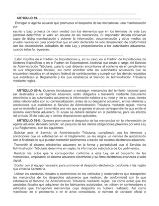 ..........................................................................................................................................
ARTICULO 59. ......................................................................................................................
III.

Entregar al agente aduanal que promueva el despacho de las mercancías, una manifestación
por
escrito y bajo protesta de decir verdad con los elementos que en los términos de esta Ley
permitan determinar el valor en aduana de las mercancías. El importador deberá conservar
copia de dicha manifestación y obtener la información, documentación y otros medios de
prueba necesarios para comprobar que el valor declarado ha sido determinado de conformidad
con las disposiciones aplicables de esta Ley y proporcionarlos a las autoridades aduaneras,
cuando éstas lo requieran.
..............................................................................................................................

IV.

Estar inscritos en el Padrón de Importadores y, en su caso, en el Padrón de Importadores de
Sectores Específicos o en el Padrón de Exportadores Sectorial que están a cargo del Servicio
de Administración Tributaria, para lo cual deberán encontrarse al corriente en el cumplimiento
de sus obligaciones fiscales, así como acreditar ante las autoridades aduaneras que se
encuentran inscritos en el registro federal de contribuyentes y cumplir con los demás requisitos
que establezca el Reglamento y los que establezca el Servicio de Administración Tributaria
mediante reglas.
..........................................................................................................................................
ARTICULO 59-A. Quienes introduzcan o extraigan mercancías del territorio nacional para
ser destinadas a un régimen aduanero, están obligados a transmitir mediante documento
electrónico a las autoridades aduaneras la información relativa a su valor y, en su caso, demás
datos relacionados con su comercialización, antes de su despacho aduanero, en los términos y
condiciones que establezca el Servicio de Administración Tributaria mediante reglas, misma
que se entenderá por transmitida una vez que se genere el acuse correspondiente que emita el
sistema electrónico aduanero. El acuse se deberá declarar en el pedimento, para los efectos
del artículo 36 de esta Ley y demás disposiciones aplicables.
ARTICULO 59-B. Quienes promuevan el despacho de las mercancías sin la intervención de
agente aduanal, deberán cumplir, sin perjuicio de las demás obligaciones previstas por esta Ley
y su Reglamento, con las siguientes:

I.

Solicitar ante el Servicio de Administración Tributaria, cumpliendo con los términos y
condiciones que se establezcan en el Reglamento, se les asigne un número de autorización
con la finalidad de que puedan transmitir pedimentos a través del sistema electrónico aduanero.

II.

Transmitir al sistema electrónico aduanero en la forma y periodicidad que el Servicio de
Administración Tributaria determine en reglas, la información estadística de los pedimentos.

III.

Realizar los actos que le correspondan conforme a esta Ley en el despacho de las
mercancías, empleando el sistema aduanero electrónico y su firma electrónica avanzada o sello
digital.

IV.

Contar con el equipo necesario para promover el despacho electrónico, conforme a las reglas
que emita la Secretaría.

V.

Utilizar los candados oficiales o electrónicos en los vehículos y contenedores que transporten
las mercancías de los despachos aduaneros que realicen, de conformidad con lo que
establezca el Servicio de Administración Tributaria mediante reglas, así como evitar que los
candados fiscales que adquieran de los fabricantes autorizados, se utilicen en contenedores o
vehículos que transporten mercancías cuyo despacho no hubiere realizado. Así como
manifestar en el pedimento o en el aviso consolidado, el número de candado oficial o

 