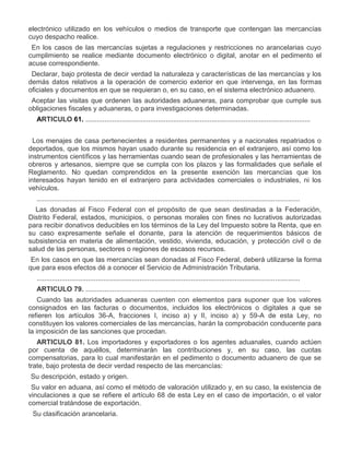 electrónico utilizado en los vehículos o medios de transporte que contengan las mercancías
cuyo despacho realice.
VI.

En los casos de las mercancías sujetas a regulaciones y restricciones no arancelarias cuyo
cumplimiento se realice mediante documento electrónico o digital, anotar en el pedimento el
acuse correspondiente.

VII.

Declarar, bajo protesta de decir verdad la naturaleza y características de las mercancías y los
demás datos relativos a la operación de comercio exterior en que intervenga, en las formas
oficiales y documentos en que se requieran o, en su caso, en el sistema electrónico aduanero.

VIII.

Aceptar las visitas que ordenen las autoridades aduaneras, para comprobar que cumple sus
obligaciones fiscales y aduaneras, o para investigaciones determinadas.
ARTICULO 61. ......................................................................................................................

VII.

Los menajes de casa pertenecientes a residentes permanentes y a nacionales repatriados o
deportados, que los mismos hayan usado durante su residencia en el extranjero, así como los
instrumentos científicos y las herramientas cuando sean de profesionales y las herramientas de
obreros y artesanos, siempre que se cumpla con los plazos y las formalidades que señale el
Reglamento. No quedan comprendidos en la presente exención las mercancías que los
interesados hayan tenido en el extranjero para actividades comerciales o industriales, ni los
vehículos.
..........................................................................................................................................

XVII.

Las donadas al Fisco Federal con el propósito de que sean destinadas a la Federación,
Distrito Federal, estados, municipios, o personas morales con fines no lucrativos autorizadas
para recibir donativos deducibles en los términos de la Ley del Impuesto sobre la Renta, que en
su caso expresamente señale el donante, para la atención de requerimientos básicos de
subsistencia en materia de alimentación, vestido, vivienda, educación, y protección civil o de
salud de las personas, sectores o regiones de escasos recursos.
En los casos en que las mercancías sean donadas al Fisco Federal, deberá utilizarse la forma
que para esos efectos dé a conocer el Servicio de Administración Tributaria.
..........................................................................................................................................
ARTICULO 79. ......................................................................................................................
Cuando las autoridades aduaneras cuenten con elementos para suponer que los valores
consignados en las facturas o documentos, incluidos los electrónicos o digitales a que se
refieren los artículos 36-A, fracciones I, inciso a) y II, inciso a) y 59-A de esta Ley, no
constituyen los valores comerciales de las mercancías, harán la comprobación conducente para
la imposición de las sanciones que procedan.
ARTICULO 81. Los importadores y exportadores o los agentes aduanales, cuando actúen
por cuenta de aquéllos, determinarán las contribuciones y, en su caso, las cuotas
compensatorias, para lo cual manifestarán en el pedimento o documento aduanero de que se
trate, bajo protesta de decir verdad respecto de las mercancías:

I.
II.

III.

Su descripción, estado y origen.
Su valor en aduana, así como el método de valoración utilizado y, en su caso, la existencia de
vinculaciones a que se refiere el artículo 68 de esta Ley en el caso de importación, o el valor
comercial tratándose de exportación.
Su clasificación arancelaria.

 