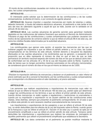 IV.

El monto de las contribuciones causadas con motivo de su importación o exportación y, en su
caso, las cuotas compensatorias.
ARTICULO 82. ......................................................................................................................
El interesado podrá solicitar que la determinación de las contribuciones y de las cuotas
compensatorias, la efectúe él mismo, o por conducto de agente aduanal.
ARTICULO 84. Quienes importen o exporten mercancías por medio de tuberías o cables,
deberán transmitir, a través del sistema electrónico aduanero, el pedimento a más tardar el día
seis del mes de calendario siguiente a aquél de que se trate, acorde con lo señalado en el
artículo 36 de esta Ley.
ARTICULO 84-A. Las cuentas aduaneras de garantía servirán para garantizar mediante
depósitos en las instituciones del sistema financiero que autorice el Servicio de Administración
Tributaria el pago de las contribuciones y cuotas compensatorias que pudieran causarse con
motivo de las operaciones de comercio exterior a que se refiere el artículo 86-A de esta Ley, así
como los créditos fiscales determinados por la autoridad aduanera.
ARTICULO 86. ......................................................................................................................
Los contribuyentes que ejerzan esta opción, al exportar las mercancías por las que se
hubieran pagado los impuestos a que se refiere el párrafo anterior y, en su caso, las cuotas
compensatorias en los términos de este artículo, tendrán derecho a recuperar los depósitos
efectuados en las cuentas aduaneras y los rendimientos que se generen, a excepción de la
proporción que en ellos represente el número de días en que el bien de que se trate
permaneció en territorio nacional respecto del número de días en los que se deduce dicho bien,
de conformidad con los artículos 34 y 35 de la Ley del Impuesto sobre la Renta. Cuando se
trate de bienes que no tengan porcientos máximos autorizados en los artículos mencionados,
se considerará que el número de días en los que el mismo se deduce es de 3,650.
..........................................................................................................................................
ARTICULO 86-A. ...................................................................................................................

I.

Efectúen la importación definitiva de mercancías y declaren en el pedimento un valor inferior al
precio estimado que dé a conocer la Secretaría, por las contribuciones y cuotas compensatorias
que correspondan a la diferencia entre el valor declarado y el precio estimado.
..........................................................................................................................................
ARTICULO 88. ......................................................................................................................
Las personas que realicen exportaciones o importaciones de mercancías cuyo valor no
rebase al que se refiere la fracción IX del artículo 160 de esta Ley, podrán optar por determinar
y pagar las contribuciones en los términos a que se refiere el primer párrafo de este artículo,
cuando dichas mercancías no estén sujetas a regulaciones y restricciones no arancelarias o
cuando por su importación o exportación no se causen además de las contribuciones antes
citadas, otras distintas, siempre que presenten el pedimento correspondiente. En el caso a que
se refiere este párrafo no será necesario clasificar arancelariamente las mercancías.
Las importaciones o exportaciones de los pasajeros a que se refiere el artículo 50 de esta
Ley, no serán deducibles para los efectos de la Ley del Impuesto sobre la Renta, cuando gocen
de la franquicia a que se refiere el artículo 61, fracción VI de esta Ley o cuando se opte por el
procedimiento simplificado a que se refiere el primer párrafo de este artículo. Tampoco serán
deducibles las importaciones y exportaciones que realicen las empresas de mensajería en
aquellos pedimentos que utilicen el procedimiento simplificado que establezca la Secretaría.
ARTICULO 89. Los datos contenidos en el pedimento se podrán modificar mediante la

 