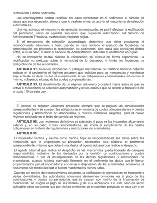 rectificación a dicho pedimento.
Los contribuyentes podrán rectificar los datos contenidos en el pedimento el número de
veces que sea necesario, siempre que lo realicen antes de activar el mecanismo de selección
automatizado.
Una vez activado el mecanismo de selección automatizado, se podrá efectuar la rectificación
del pedimento, salvo en aquellos supuestos que requieran autorización del Servicio de
Administración Tributaria, establecidos mediante reglas.
Si el mecanismo de selección automatizado determina que debe practicarse el
reconocimiento aduanero, o bien, cuando se haya iniciado el ejercicio de facultades de
comprobación, no procederá la rectificación del pedimento, sino hasta que concluyan dichos
actos, o en su caso, cuando el Servicio de Administración Tributaria lo establezca en reglas.
No se impondrán multas cuando la rectificación se efectué de forma espontánea. La
rectificación no prejuzga sobre la veracidad de lo declarado ni limita las facultades de
comprobación de las autoridades.
ARTICULO 91. Quienes introduzcan o extraigan mercancías del territorio nacional deberán
señalar en el pedimento el régimen aduanero que solicitan para las mercancías y manifestar
bajo protesta de decir verdad el cumplimiento de las obligaciones y formalidades inherentes al
mismo, incluyendo el pago de las cuotas compensatorias.
ARTICULO 93. El desistimiento de un régimen aduanero procederá hasta antes de que se
active el mecanismo de selección automatizado y en los casos a que se refiere la fracción III del
artículo 120 de esta Ley.
..........................................................................................................................................
El cambio de régimen aduanero procederá siempre que se paguen las contribuciones
correspondientes y se cumplan las obligaciones en materia de cuotas compensatorias, y demás
regulaciones y restricciones no arancelarias, y precios estimados exigibles, para el nuevo
régimen solicitado en la fecha de cambio de régimen.
ARTICULO 95. Los regímenes definitivos se sujetarán al pago de los impuestos al comercio
exterior y, en su caso, cuotas compensatorias, así como al cumplimiento de las demás
obligaciones en materia de regulaciones y restricciones no arancelarias.
ARTICULO 98. ......................................................................................................................
I.

El importador verifica y asume como ciertos, bajo su responsabilidad, los datos sobre las
mercancías que le proporcione su proveedor, necesarios para elaborar el pedimento
correspondiente, mismos que deberá manifestar al agente aduanal que realice el despacho.

II.

El agente aduanal que realice el despacho de las mercancías queda liberado de cualquier
responsabilidad, inclusive de las derivadas por la omisión de contribuciones y cuotas
compensatorias o por el incumplimiento de las demás regulaciones y restricciones no
arancelarias, cuando hubiera asentado fielmente en el pedimento los datos que le fueron
proporcionados por el importador y conserve a disposición de las autoridades aduaneras el
documento por medio del cual le fueron manifestados dichos datos.

III.

Cuando con motivo del reconocimiento aduanero, la verificación de mercancías en transporte o
visitas domiciliarias, las autoridades aduaneras determinen omisiones en el pago de las
contribuciones y cuotas compensatorias que se causen con motivo de la importación de
mercancías, se exigirá el pago de las mismas y de sus accesorios. En este caso no serán
aplicables otras sanciones que por dichas omisiones se encuentren previstas en esta Ley o en

 