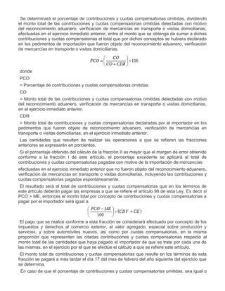 II.

Se determinará el porcentaje de contribuciones y cuotas compensatorias omitidas, dividiendo
el monto total de las contribuciones y cuotas compensatorias omitidas detectadas con motivo
del reconocimiento aduanero, verificación de mercancías en transporte o visitas domiciliarias,
efectuadas en el ejercicio inmediato anterior, entre el monto que se obtenga de sumar a dichas
contribuciones y cuotas compensatorias el total que por dichos conceptos se hubiera declarado
en los pedimentos de importación que fueron objeto del reconocimiento aduanero, verificación
de mercancías en transporte o visitas domiciliarias.

donde
PCO
= Porcentaje de contribuciones y cuotas compensatorias omitidas.
CO
= Monto total de las contribuciones y cuotas compensatorias omitidas detectadas con motivo
del reconocimiento aduanero, verificación de mercancías en transporte o visitas domiciliarias,
en el ejercicio inmediato anterior.
CDR
= Monto total de contribuciones y cuotas compensatorias declaradas por el importador en los
pedimentos que fueron objeto de reconocimiento aduanero, verificación de mercancías en
transporte o visitas domiciliarias, en el ejercicio inmediato anterior.
Las cantidades que resulten de realizar las operaciones a que se refieren las fracciones
anteriores se expresarán en porcientos.
III.

Si el porcentaje obtenido del cálculo de la fracción II es mayor que el margen de error obtenido
conforme a la fracción I de este artículo, el porcentaje excedente se aplicará al total de
contribuciones y cuotas compensatorias pagadas con motivo de la importación de mercancías
efectuadas en el ejercicio inmediato anterior que no fueron objeto del reconocimiento aduanero,
verificación de mercancías en transporte o visitas domiciliarias, incluyendo las contribuciones y
cuotas compensatorias pagadas espontáneamente.
El resultado será el total de contribuciones y cuotas compensatorias que en los términos de
este artículo deberán pagar las empresas a que se refiere el artículo 98 de esta Ley. Es decir si
PCO > ME, entonces el monto total por concepto de contribuciones y cuotas compensatorias a
pagar por el importador será igual a.

El pago que se realice conforme a esta fracción se considerará efectuado por concepto de los
impuestos y derechos al comercio exterior, al valor agregado, especial sobre producción y
servicios, y sobre automóviles nuevos, así como por cuotas compensatorias, en la misma
proporción que representen las citadas contribuciones y cuotas compensatorias respecto al
monto total de las cantidades que haya pagado el importador de que se trate por cada una de
las mismas, en el ejercicio por el que se efectúe el cálculo a que se refiere este artículo.
El monto total de contribuciones y cuotas compensatorias que resulte en los términos de esta
fracción se pagará a más tardar el día 17 del mes de febrero del año siguiente del ejercicio que
se determina.
IV.

En caso de que el porcentaje de contribuciones y cuotas compensatorias omitidas, sea igual o

 