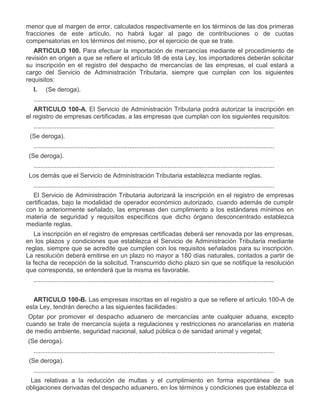 menor que el margen de error, calculados respectivamente en los términos de las dos primeras
fracciones de este artículo, no habrá lugar al pago de contribuciones o de cuotas
compensatorias en los términos del mismo, por el ejercicio de que se trate.
ARTICULO 100. Para efectuar la importación de mercancías mediante el procedimiento de
revisión en origen a que se refiere el artículo 98 de esta Ley, los importadores deberán solicitar
su inscripción en el registro del despacho de mercancías de las empresas, el cual estará a
cargo del Servicio de Administración Tributaria, siempre que cumplan con los siguientes
requisitos:
I.

(Se deroga).

..........................................................................................................................................
ARTICULO 100-A. El Servicio de Administración Tributaria podrá autorizar la inscripción en
el registro de empresas certificadas, a las empresas que cumplan con los siguientes requisitos:
..........................................................................................................................................
III.

(Se deroga).
..........................................................................................................................................

V.

(Se deroga).
..........................................................................................................................................

VII.

Los demás que el Servicio de Administración Tributaria establezca mediante reglas.
..........................................................................................................................................
El Servicio de Administración Tributaria autorizará la inscripción en el registro de empresas
certificadas, bajo la modalidad de operador económico autorizado, cuando además de cumplir
con lo anteriormente señalado, las empresas den cumplimiento a los estándares mínimos en
materia de seguridad y requisitos específicos que dicho órgano desconcentrado establezca
mediante reglas.
La inscripción en el registro de empresas certificadas deberá ser renovada por las empresas,
en los plazos y condiciones que establezca el Servicio de Administración Tributaria mediante
reglas, siempre que se acredite que cumplen con los requisitos señalados para su inscripción.
La resolución deberá emitirse en un plazo no mayor a 180 días naturales, contados a partir de
la fecha de recepción de la solicitud. Transcurrido dicho plazo sin que se notifique la resolución
que corresponda, se entenderá que la misma es favorable.
..........................................................................................................................................
ARTICULO 100-B. Las empresas inscritas en el registro a que se refiere el artículo 100-A de
esta Ley, tendrán derecho a las siguientes facilidades:

I.

II.

Optar por promover el despacho aduanero de mercancías ante cualquier aduana, excepto
cuando se trate de mercancía sujeta a regulaciones y restricciones no arancelarias en materia
de medio ambiente, seguridad nacional, salud pública o de sanidad animal y vegetal;
(Se deroga).
..........................................................................................................................................

IV.

(Se deroga).
..........................................................................................................................................

VI.

Las relativas a la reducción de multas y el cumplimiento en forma espontánea de sus
obligaciones derivadas del despacho aduanero, en los términos y condiciones que establezca el

 