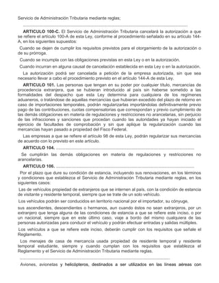 Servicio de Administración Tributaria mediante reglas;
..........................................................................................................................................
ARTICULO 100-C. El Servicio de Administración Tributaria cancelará la autorización a que
se refiere el artículo 100-A de esta Ley, conforme al procedimiento señalado en su artículo 144A, en los siguientes supuestos:
a)

Cuando se dejen de cumplir los requisitos previstos para el otorgamiento de la autorización o
de su prórroga.

b)

Cuando se incumpla con las obligaciones previstas en esta Ley o en la autorización.

c)

Cuando incurran en alguna causal de cancelación establecida en esta Ley o en la autorización.
La autorización podrá ser cancelada a petición de la empresa autorizada, sin que sea
necesario llevar a cabo el procedimiento previsto en el artículo 144-A de esta Ley.
ARTICULO 101. Las personas que tengan en su poder por cualquier título, mercancías de
procedencia extranjera, que se hubieran introducido al país sin haberse sometido a las
formalidades del despacho que esta Ley determina para cualquiera de los regímenes
aduaneros, o tratándose de aquellas mercancías que hubieran excedido del plazo de retorno en
caso de importaciones temporales, podrán regularizarlas importándolas definitivamente previo
pago de las contribuciones, cuotas compensatorias que correspondan y previo cumplimiento de
las demás obligaciones en materia de regulaciones y restricciones no arancelarias, sin perjuicio
de las infracciones y sanciones que procedan cuando las autoridades ya hayan iniciado el
ejercicio de facultades de comprobación y sin que aplique la regularización cuando las
mercancías hayan pasado a propiedad del Fisco Federal.
Las empresas a que se refiere el artículo 98 de esta Ley, podrán regularizar sus mercancías
de acuerdo con lo previsto en este artículo.
ARTICULO 104. ....................................................................................................................

II.

Se cumplirán las demás obligaciones en materia de regulaciones y restricciones no
arancelarias.
ARTICULO 106. ....................................................................................................................

IV.

a)

Por el plazo que dure su condición de estancia, incluyendo sus renovaciones, en los términos
y condiciones que establezca el Servicio de Administración Tributaria mediante reglas, en los
siguientes casos:
Las de vehículos propiedad de extranjeros que se internen al país, con la condición de estancia
de visitante y residente temporal, siempre que se trate de un solo vehículo.
Los vehículos podrán ser conducidos en territorio nacional por el importador, su cónyuge,
sus ascendientes, descendientes o hermanos, aun cuando éstos no sean extranjeros, por un
extranjero que tenga alguna de las condiciones de estancia a que se refiere este inciso, o por
un nacional, siempre que en este último caso, viaje a bordo del mismo cualquiera de las
personas autorizadas para conducir el vehículo y podrán efectuar entradas y salidas múltiples.
Los vehículos a que se refiere este inciso, deberán cumplir con los requisitos que señale el
Reglamento.

b)

V.

Los menajes de casa de mercancía usada propiedad de residente temporal y residente
temporal estudiante, siempre y cuando cumplan con los requisitos que establezca el
Reglamento y el Servicio de Administración Tributaria mediante reglas.
..............................................................................................................................

b)

Aviones, avionetas y helicópteros, destinados a ser utilizados en las líneas aéreas con

 