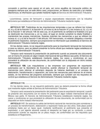 concesión o permiso para operar en el país, así como aquéllos de transporte público de
pasajeros siempre que, en este último caso, proporcionen, en febrero de cada año y en medios
electrónicos, la información que señale mediante reglas el Servicio de Administración Tributaria.
..............................................................................................................................
e)

Locomotoras, carros de ferrocarril y equipo especializado relacionado con la industria
ferroviaria que establezca el Servicio de Administración Tributaria mediante reglas.
..........................................................................................................................................
ARTICULO 107. Tratándose de las importaciones temporales a que se refieren los incisos
a), b) y d) de la fracción II, la fracción III, el inciso b) de la fracción IV y los incisos a), b), c) y e)
de la fracción V del artículo 106 de esta Ley, en el pedimento se señalará la finalidad a la que
se destinarán las mercancías y, en su caso, el lugar en donde cumplirán la citada finalidad y
mantendrán las propias mercancías. Quienes importen las mercancías a que se refieren los
incisos a), c) y e) de la fracción V del artículo 106 mencionado, no estarán obligados a tramitar
el pedimento respectivo, siempre que proporcionen la información que establezca el Servicio de
Administración Tributaria mediante reglas.
En los demás casos, no se requerirá pedimento para la importación temporal de mercancías
ni para su retorno, pero se deberá presentar la forma oficial que mediante reglas establezca el
Servicio de Administración Tributaria.
Tampoco será necesaria la presentación de pedimento cuando se presente otro documento
con el mismo fin previsto en algún tratado internacional del que México sea parte. El Servicio de
Administración Tributaria establecerá mediante reglas, los casos y condiciones en que
procederá la utilización de ese documento, de conformidad con lo dispuesto en dicho tratado
internacional.
ARTICULO 108. Las maquiladoras y las empresas con programas de exportación
autorizados por la Secretaría de Economía, podrán efectuar la importación temporal de
mercancías para retornar al extranjero después de haberse destinado a un proceso de
elaboración, transformación o reparación, así como las mercancías para retornar en el mismo
estado, en los términos del programa autorizado, siempre que cumplan con los requisitos de
control que establezca el Servicio de Administración Tributaria mediante reglas.
..........................................................................................................................................
ARTICULO 116. ....................................................................................................................
En los demás casos, no se requerirá pedimento, pero se deberá presentar la forma oficial
que mediante reglas señale el Servicio de Administración Tributaria.
Tampoco será necesaria la presentación del pedimento para la exportación temporal, cuando
se presente otro documento con el mismo fin previsto en algún tratado internacional del que
México sea parte. El Servicio de Administración Tributaria establecerá mediante reglas, los
casos y condiciones en que procederá la utilización de ese documento, de conformidad con lo
dispuesto en dicho tratado internacional.
ARTICULO 117. Se autoriza la salida del territorio nacional de mercancías para someterse a
un proceso de transformación, elaboración o reparación hasta por dos años. Este plazo podrá
ampliarse hasta por un lapso igual, mediante rectificación al pedimento que presente el
exportador, o por agente aduanal cuando el despacho se haga por su conducto, o previa
autorización cuando se requiera de un plazo mayor, de conformidad con los requisitos que
establezca el Reglamento.
..........................................................................................................................................

 