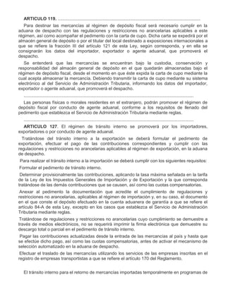 ARTICULO 119. ....................................................................................................................
Para destinar las mercancías al régimen de depósito fiscal será necesario cumplir en la
aduana de despacho con las regulaciones y restricciones no arancelarias aplicables a este
régimen, así como acompañar el pedimento con la carta de cupo. Dicha carta se expedirá por el
almacén general de depósito o por el titular del local destinado a exposiciones internacionales a
que se refiere la fracción III del artículo 121 de esta Ley, según corresponda, y en ella se
consignarán los datos del importador, exportador o agente aduanal, que promoverá el
despacho.
Se entenderá que las mercancías se encuentran bajo la custodia, conservación y
responsabilidad del almacén general de depósito en el que quedarán almacenadas bajo el
régimen de depósito fiscal, desde el momento en que éste expida la carta de cupo mediante la
cual acepta almacenar la mercancía. Debiendo transmitir la carta de cupo mediante su sistema
electrónico al del Servicio de Administración Tributaria, informando los datos del importador,
exportador o agente aduanal, que promoverá el despacho.
..........................................................................................................................................
Las personas físicas o morales residentes en el extranjero, podrán promover el régimen de
depósito fiscal por conducto de agente aduanal, conforme a los requisitos de llenado del
pedimento que establezca el Servicio de Administración Tributaria mediante reglas.
..........................................................................................................................................
ARTICULO 127. El régimen de tránsito interno se promoverá por los importadores,
exportadores o por conducto de agente aduanal.
I.

Tratándose del tránsito interno a la exportación se deberá formular el pedimento de
exportación, efectuar el pago de las contribuciones correspondientes y cumplir con las
regulaciones y restricciones no arancelarias aplicables al régimen de exportación, en la aduana
de despacho.

II.

Para realizar el tránsito interno a la importación se deberá cumplir con los siguientes requisitos:
a)

Formular el pedimento de tránsito interno.

b)

Determinar provisionalmente las contribuciones, aplicando la tasa máxima señalada en la tarifa
de la Ley de los Impuestos Generales de Importación y de Exportación y la que corresponda
tratándose de las demás contribuciones que se causen, así como las cuotas compensatorias.

c)

Anexar al pedimento la documentación que acredite el cumplimiento de regulaciones y
restricciones no arancelarias, aplicables al régimen de importación y, en su caso, el documento
en el que conste el depósito efectuado en la cuenta aduanera de garantía a que se refiere el
artículo 84-A de esta Ley, excepto en los casos que establezca el Servicio de Administración
Tributaria mediante reglas.
Tratándose de regulaciones y restricciones no arancelarias cuyo cumplimiento se demuestre a
través de medios electrónicos, no se requerirá imprimir la firma electrónica que demuestre su
descargo total o parcial en el pedimento de tránsito interno.

d)

Pagar las contribuciones actualizadas desde la entrada de las mercancías al país y hasta que
se efectúe dicho pago, así como las cuotas compensatorias, antes de activar el mecanismo de
selección automatizado en la aduana de despacho.

e)

Efectuar el traslado de las mercancías utilizando los servicios de las empresas inscritas en el
registro de empresas transportistas a que se refiere el artículo 170 del Reglamento.
El tránsito interno para el retorno de mercancías importadas temporalmente en programas de

 