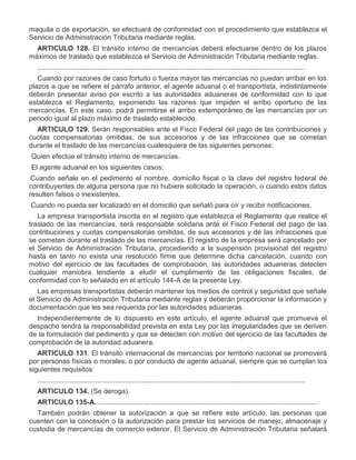 maquila o de exportación, se efectuará de conformidad con el procedimiento que establezca el
Servicio de Administración Tributaria mediante reglas.
ARTICULO 128. El tránsito interno de mercancías deberá efectuarse dentro de los plazos
máximos de traslado que establezca el Servicio de Administración Tributaria mediante reglas.
..........................................................................................................................................
Cuando por razones de caso fortuito o fuerza mayor las mercancías no puedan arribar en los
plazos a que se refiere el párrafo anterior, el agente aduanal o el transportista, indistintamente
deberán presentar aviso por escrito a las autoridades aduaneras de conformidad con lo que
establezca el Reglamento, exponiendo las razones que impiden el arribo oportuno de las
mercancías. En este caso, podrá permitirse el arribo extemporáneo de las mercancías por un
periodo igual al plazo máximo de traslado establecido.
ARTICULO 129. Serán responsables ante el Fisco Federal del pago de las contribuciones y
cuotas compensatorias omitidas, de sus accesorios y de las infracciones que se cometan
durante el traslado de las mercancías cualesquiera de las siguientes personas:
I.

Quien efectúe el tránsito interno de mercancías.

II.

El agente aduanal en los siguientes casos:
a)

Cuando señale en el pedimento el nombre, domicilio fiscal o la clave del registro federal de
contribuyentes de alguna persona que no hubiere solicitado la operación, o cuando estos datos
resulten falsos o inexistentes.

b)

Cuando no pueda ser localizado en el domicilio que señaló para oír y recibir notificaciones.
La empresa transportista inscrita en el registro que establezca el Reglamento que realice el
traslado de las mercancías, será responsable solidaria ante el Fisco Federal del pago de las
contribuciones y cuotas compensatorias omitidas, de sus accesorios y de las infracciones que
se cometan durante el traslado de las mercancías. El registro de la empresa será cancelado por
el Servicio de Administración Tributaria, procediendo a la suspensión provisional del registro
hasta en tanto no exista una resolución firme que determine dicha cancelación, cuando con
motivo del ejercicio de las facultades de comprobación, las autoridades aduaneras detecten
cualquier maniobra tendiente a eludir el cumplimiento de las obligaciones fiscales, de
conformidad con lo señalado en el artículo 144-A de la presente Ley.
Las empresas transportistas deberán mantener los medios de control y seguridad que señale
el Servicio de Administración Tributaria mediante reglas y deberán proporcionar la información y
documentación que les sea requerida por las autoridades aduaneras.
Independientemente de lo dispuesto en este artículo, el agente aduanal que promueva el
despacho tendrá la responsabilidad prevista en esta Ley por las irregularidades que se deriven
de la formulación del pedimento y que se detecten con motivo del ejercicio de las facultades de
comprobación de la autoridad aduanera.
ARTICULO 131. El tránsito internacional de mercancías por territorio nacional se promoverá
por personas físicas o morales, o por conducto de agente aduanal, siempre que se cumplan los
siguientes requisitos:
..........................................................................................................................................
ARTICULO 134. (Se deroga).
ARTICULO 135-A. .................................................................................................................
También podrán obtener la autorización a que se refiere este artículo, las personas que
cuenten con la concesión o la autorización para prestar los servicios de manejo, almacenaje y
custodia de mercancías de comercio exterior. El Servicio de Administración Tributaria señalará

 