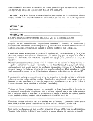 en la autorización respectiva las medidas de control para distinguir las mercancías sujetas a
este régimen, de las que se encuentren en depósito ante la aduana.
..........................................................................................................................................
ARTICULO 139. Para efectuar la reexpedición de mercancías, los contribuyentes deberán
cumplir, además de los requisitos señalados en el artículo 36-A de esta Ley, con los siguientes:
..........................................................................................................................................
ARTICULO 143. ....................................................................................................................
III.

(Se deroga).
..........................................................................................................................................
ARTICULO 144. ....................................................................................................................

I.

Señalar la circunscripción territorial de las aduanas y de las secciones aduaneras.
..........................................................................................................................................

III.

Requerir de los contribuyentes, responsables solidarios y terceros, la información y
documentación relacionada con las obligaciones y requisitos que establecen las disposiciones
fiscales y aduaneras, empleando, en su caso, el sistema electrónico que se disponga.
..........................................................................................................................................

V.

Cerciorarse que en el despacho aduanero los importadores, los exportadores y los agentes
aduanales, cumplan los requisitos establecidos por esta Ley y por las reglas que dicte el
Servicio de Administración Tributaria, respecto del equipo para promover el despacho
electrónico.

VI.

Practicar el reconocimiento aduanero de las mercancías en los recintos fiscales y fiscalizados
o, a petición del contribuyente, en su domicilio o en las dependencias, bodegas, instalaciones o
establecimientos que señale, cuando se satisfagan los requisitos previstos en el Reglamento,
así como conocer del dictamen aduanero a que se refiere el artículo 43 de esta Ley, y revisar
los dictámenes formulados por los dictaminadores aduaneros en los términos del artículo 175.
..........................................................................................................................................

IX.

Inspeccionar y vigilar permanentemente en forma exclusiva, el manejo, transporte o tenencia
de las mercancías en los recintos fiscales y fiscalizados, para lo cual podrá apoyarse de los
sistemas, equipos tecnológicos, o cualquier otro medio o servicio con que se cuente, incluso el
dictamen aduanero a que se refiere el artículo 43 de esta Ley.
..........................................................................................................................................

XI.

Verificar en forma exclusiva durante su transporte, la legal importación o tenencia de
mercancías de procedencia extranjera en todo el territorio nacional, para lo cual podrá apoyarse
de los sistemas, equipos tecnológicos, cualquier otro medio o servicio con que se cuente,
incluso en el dictamen aduanero a que se refiere el artículo 43 de esta Ley.
..........................................................................................................................................

XIII.
XIV.

Establecer precios estimados para mercancías que se importen y retenerlas hasta que se
presente la garantía a que se refiere el artículo 36-A, fracción I, inciso e) de esta Ley.
...............................................................................................................................
Para ejercer las facultades a que se refiere el párrafo anterior, el Servicio de Administración
Tributaria podrá solicitar el dictamen que requiera, al agente aduanal o a cualquier otro perito.

 