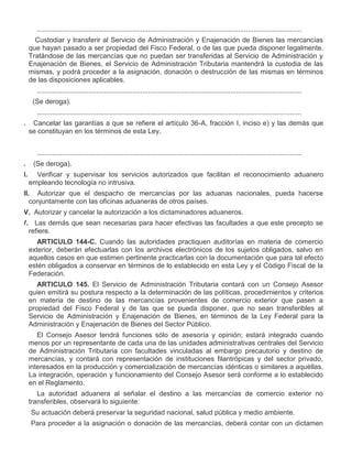 ..........................................................................................................................................
XVIII.

Custodiar y transferir al Servicio de Administración y Enajenación de Bienes las mercancías
que hayan pasado a ser propiedad del Fisco Federal, o de las que pueda disponer legalmente.
Tratándose de las mercancías que no puedan ser transferidas al Servicio de Administración y
Enajenación de Bienes, el Servicio de Administración Tributaria mantendrá la custodia de las
mismas, y podrá proceder a la asignación, donación o destrucción de las mismas en términos
de las disposiciones aplicables.
..........................................................................................................................................

XXII.

(Se deroga).
..........................................................................................................................................

XXIV.

Cancelar las garantías a que se refiere el artículo 36-A, fracción I, inciso e) y las demás que
se constituyan en los términos de esta Ley.
..........................................................................................................................................

XXXI.
XXXII.

(Se deroga).
Verificar y supervisar los servicios autorizados que facilitan el reconocimiento aduanero
empleando tecnología no intrusiva.

XXXIII. Autorizar que el despacho de mercancías por las aduanas nacionales, pueda hacerse
conjuntamente con las oficinas aduaneras de otros países.
XXXIV. Autorizar y cancelar la autorización a los dictaminadores aduaneros.
XXXV. Las demás que sean necesarias para hacer efectivas las facultades a que este precepto se
refiere.
ARTICULO 144-C. Cuando las autoridades practiquen auditorías en materia de comercio
exterior, deberán efectuarlas con los archivos electrónicos de los sujetos obligados, salvo en
aquellos casos en que estimen pertinente practicarlas con la documentación que para tal efecto
estén obligados a conservar en términos de lo establecido en esta Ley y el Código Fiscal de la
Federación.
ARTICULO 145. El Servicio de Administración Tributaria contará con un Consejo Asesor
quien emitirá su postura respecto a la determinación de las políticas, procedimientos y criterios
en materia de destino de las mercancías provenientes de comercio exterior que pasen a
propiedad del Fisco Federal y de las que se pueda disponer, que no sean transferibles al
Servicio de Administración y Enajenación de Bienes, en términos de la Ley Federal para la
Administración y Enajenación de Bienes del Sector Público.
El Consejo Asesor tendrá funciones sólo de asesoría y opinión; estará integrado cuando
menos por un representante de cada una de las unidades administrativas centrales del Servicio
de Administración Tributaria con facultades vinculadas al embargo precautorio y destino de
mercancías, y contará con representación de instituciones filantrópicas y del sector privado,
interesados en la producción y comercialización de mercancías idénticas o similares a aquéllas.
La integración, operación y funcionamiento del Consejo Asesor será conforme a lo establecido
en el Reglamento.
La autoridad aduanera al señalar el destino a las mercancías de comercio exterior no
transferibles, observará lo siguiente:
I.

Su actuación deberá preservar la seguridad nacional, salud pública y medio ambiente.

II.

Para proceder a la asignación o donación de las mercancías, deberá contar con un dictamen

 