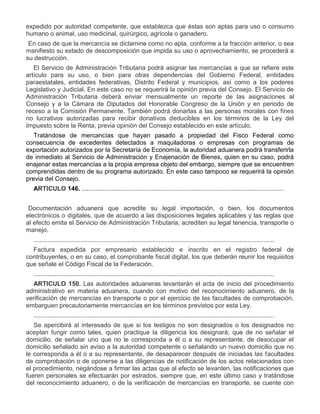 expedido por autoridad competente, que establezca que éstas son aptas para uso o consumo
humano o animal, uso medicinal, quirúrgico, agrícola o ganadero.
III.

En caso de que la mercancía se dictamine como no apta, conforme a la fracción anterior, o sea
manifiesto su estado de descomposición que impida su uso o aprovechamiento, se procederá a
su destrucción.
El Servicio de Administración Tributaria podrá asignar las mercancías a que se refiere este
artículo para su uso, o bien para otras dependencias del Gobierno Federal, entidades
paraestatales, entidades federativas, Distrito Federal y municipios, así como a los poderes
Legislativo y Judicial. En este caso no se requerirá la opinión previa del Consejo. El Servicio de
Administración Tributaria deberá enviar mensualmente un reporte de las asignaciones al
Consejo y a la Cámara de Diputados del Honorable Congreso de la Unión y en periodo de
receso a la Comisión Permanente. También podrá donarlas a las personas morales con fines
no lucrativos autorizadas para recibir donativos deducibles en los términos de la Ley del
Impuesto sobre la Renta, previa opinión del Consejo establecido en este artículo.
Tratándose de mercancías que hayan pasado a propiedad del Fisco Federal como
consecuencia de excedentes detectados a maquiladoras o empresas con programas de
exportación autorizados por la Secretaría de Economía, la autoridad aduanera podrá transferirla
de inmediato al Servicio de Administración y Enajenación de Bienes, quien en su caso, podrá
enajenar estas mercancías a la propia empresa objeto del embargo, siempre que se encuentren
comprendidas dentro de su programa autorizado. En este caso tampoco se requerirá la opinión
previa del Consejo.
ARTICULO 146. ....................................................................................................................

I.

Documentación aduanera que acredite su legal importación, o bien, los documentos
electrónicos o digitales, que de acuerdo a las disposiciones legales aplicables y las reglas que
al efecto emita el Servicio de Administración Tributaria, acrediten su legal tenencia, transporte o
manejo.
..........................................................................................................................................

III.

Factura expedida por empresario establecido e inscrito en el registro federal de
contribuyentes, o en su caso, el comprobante fiscal digital, los que deberán reunir los requisitos
que señale el Código Fiscal de la Federación.
..........................................................................................................................................
ARTICULO 150. Las autoridades aduaneras levantarán el acta de inicio del procedimiento
administrativo en materia aduanera, cuando con motivo del reconocimiento aduanero, de la
verificación de mercancías en transporte o por el ejercicio de las facultades de comprobación,
embarguen precautoriamente mercancías en los términos previstos por esta Ley.
..........................................................................................................................................
Se apercibirá al interesado de que si los testigos no son designados o los designados no
aceptan fungir como tales, quien practique la diligencia los designará; que de no señalar el
domicilio, de señalar uno que no le corresponda a él o a su representante, de desocupar el
domicilio señalado sin aviso a la autoridad competente o señalando un nuevo domicilio que no
le corresponda a él o a su representante, de desaparecer después de iniciadas las facultades
de comprobación o de oponerse a las diligencias de notificación de los actos relacionados con
el procedimiento, negándose a firmar las actas que al efecto se levanten, las notificaciones que
fueren personales se efectuarán por estrados, siempre que, en este último caso y tratándose
del reconocimiento aduanero, o de la verificación de mercancías en transporte, se cuente con

 