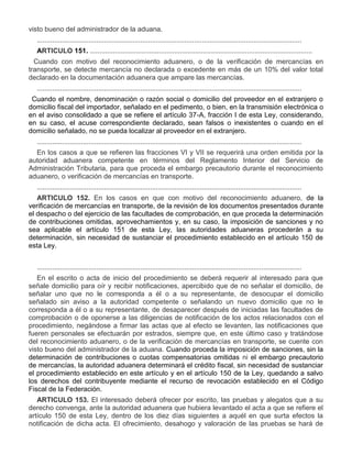 visto bueno del administrador de la aduana.
..........................................................................................................................................
ARTICULO 151. ....................................................................................................................
IV.

Cuando con motivo del reconocimiento aduanero, o de la verificación de mercancías en
transporte, se detecte mercancía no declarada o excedente en más de un 10% del valor total
declarado en la documentación aduanera que ampare las mercancías.
..........................................................................................................................................

VI.

Cuando el nombre, denominación o razón social o domicilio del proveedor en el extranjero o
domicilio fiscal del importador, señalado en el pedimento, o bien, en la transmisión electrónica o
en el aviso consolidado a que se refiere el artículo 37-A, fracción I de esta Ley, considerando,
en su caso, el acuse correspondiente declarado, sean falsos o inexistentes o cuando en el
domicilio señalado, no se pueda localizar al proveedor en el extranjero.
..........................................................................................................................................
En los casos a que se refieren las fracciones VI y VII se requerirá una orden emitida por la
autoridad aduanera competente en términos del Reglamento Interior del Servicio de
Administración Tributaria, para que proceda el embargo precautorio durante el reconocimiento
aduanero, o verificación de mercancías en transporte.
..........................................................................................................................................
ARTICULO 152. En los casos en que con motivo del reconocimiento aduanero, de la
verificación de mercancías en transporte, de la revisión de los documentos presentados durante
el despacho o del ejercicio de las facultades de comprobación, en que proceda la determinación
de contribuciones omitidas, aprovechamientos y, en su caso, la imposición de sanciones y no
sea aplicable el artículo 151 de esta Ley, las autoridades aduaneras procederán a su
determinación, sin necesidad de sustanciar el procedimiento establecido en el artículo 150 de
esta Ley.
..........................................................................................................................................
En el escrito o acta de inicio del procedimiento se deberá requerir al interesado para que
señale domicilio para oír y recibir notificaciones, apercibido que de no señalar el domicilio, de
señalar uno que no le corresponda a él o a su representante, de desocupar el domicilio
señalado sin aviso a la autoridad competente o señalando un nuevo domicilio que no le
corresponda a él o a su representante, de desaparecer después de iniciadas las facultades de
comprobación o de oponerse a las diligencias de notificación de los actos relacionados con el
procedimiento, negándose a firmar las actas que al efecto se levanten, las notificaciones que
fueren personales se efectuarán por estrados, siempre que, en este último caso y tratándose
del reconocimiento aduanero, o de la verificación de mercancías en transporte, se cuente con
visto bueno del administrador de la aduana. Cuando proceda la imposición de sanciones, sin la
determinación de contribuciones o cuotas compensatorias omitidas ni el embargo precautorio
de mercancías, la autoridad aduanera determinará el crédito fiscal, sin necesidad de sustanciar
el procedimiento establecido en este artículo y en el artículo 150 de la Ley, quedando a salvo
los derechos del contribuyente mediante el recurso de revocación establecido en el Código
Fiscal de la Federación.
ARTICULO 153. El interesado deberá ofrecer por escrito, las pruebas y alegatos que a su
derecho convenga, ante la autoridad aduanera que hubiera levantado el acta a que se refiere el
artículo 150 de esta Ley, dentro de los diez días siguientes a aquél en que surta efectos la
notificación de dicha acta. El ofrecimiento, desahogo y valoración de las pruebas se hará de

 